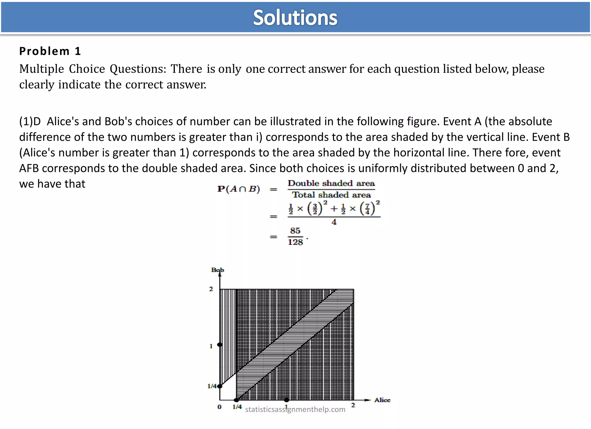 Problem 1
Multiple Choice Questions: There is only one correct answer for each question listed below, please
clearly indicate the correct answer.
(1)D Alice's and Bob's choices of number can be illustrated in the following figure. Event A (the absolute
difference of the two numbers is greater than i) corresponds to the area shaded by the vertical line. Event B
(Alice's number is greater than 1) corresponds to the area shaded by the horizontal line. There fore, event
AFB corresponds to the double shaded area. Since both choices is uniformly distributed between 0 and 2,
we have that
statisticsassignmenthelp.com
 