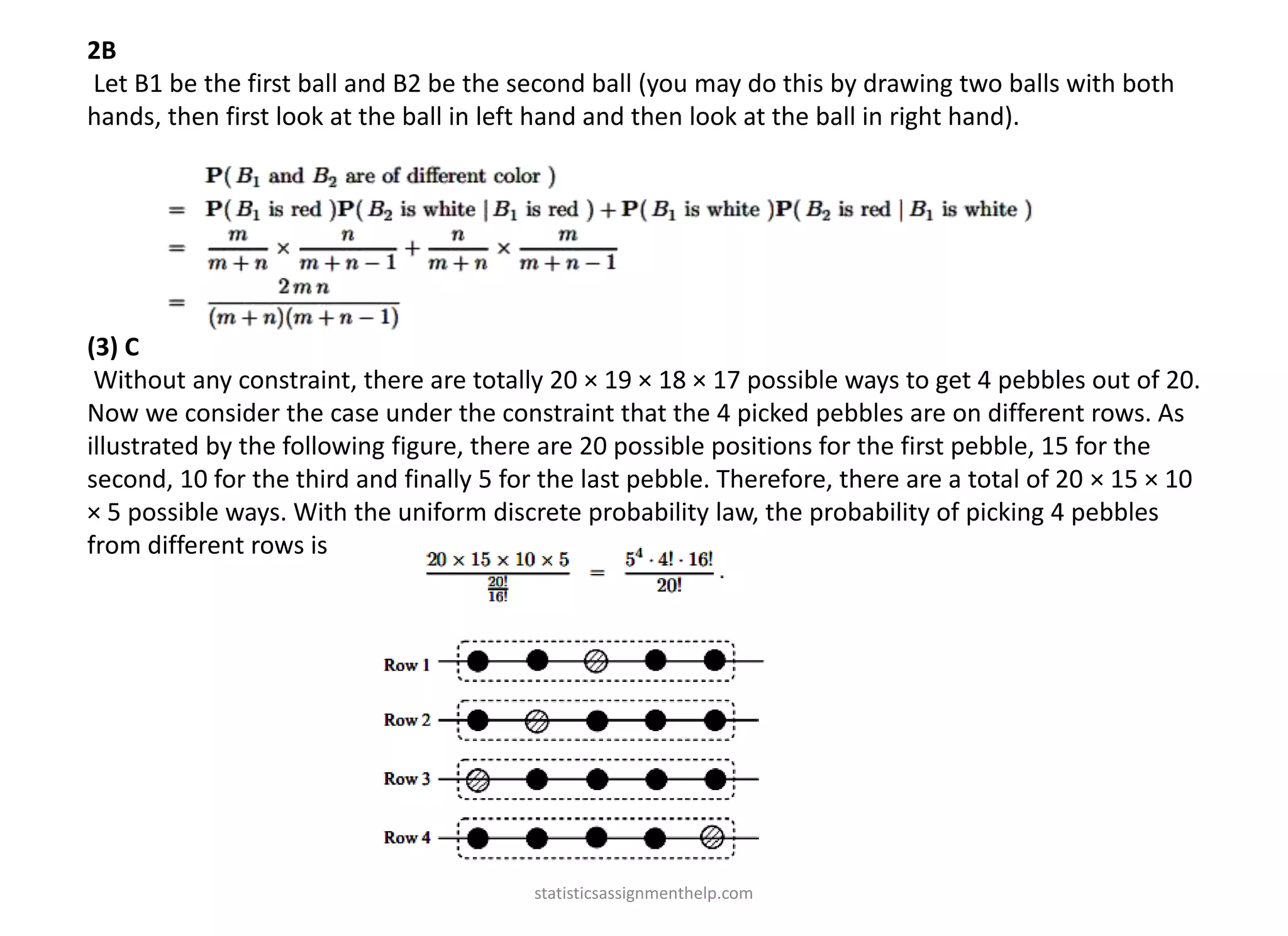 2B
Let B1 be the first ball and B2 be the second ball (you may do this by drawing two balls with both
hands, then first look at the ball in left hand and then look at the ball in right hand).
(3) C
Without any constraint, there are totally 20 × 19 × 18 × 17 possible ways to get 4 pebbles out of 20.
Now we consider the case under the constraint that the 4 picked pebbles are on different rows. As
illustrated by the following figure, there are 20 possible positions for the first pebble, 15 for the
second, 10 for the third and finally 5 for the last pebble. Therefore, there are a total of 20 × 15 × 10
× 5 possible ways. With the uniform discrete probability law, the probability of picking 4 pebbles
from different rows is
statisticsassignmenthelp.com
 