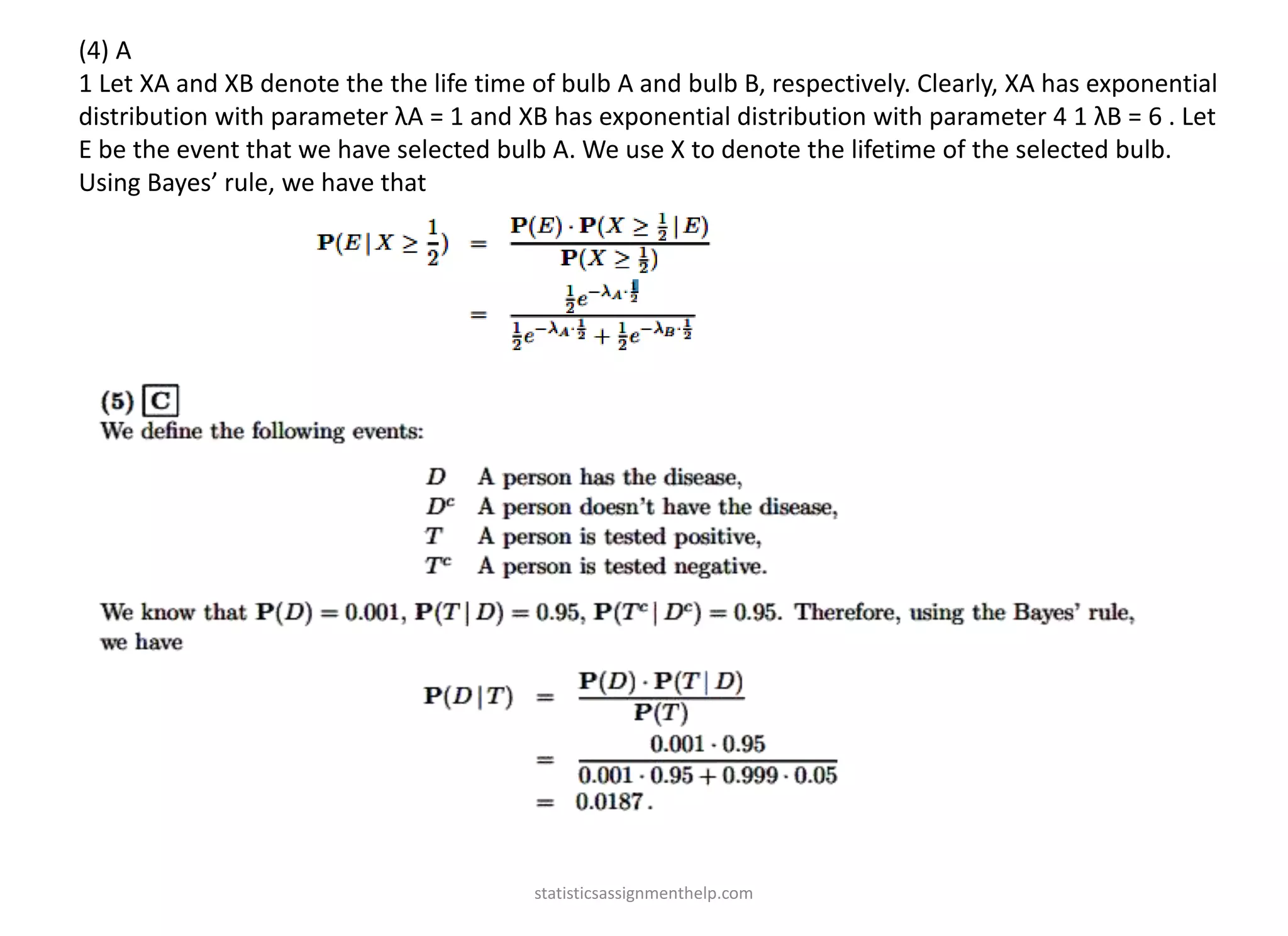 (4) A
1 Let XA and XB denote the the life time of bulb A and bulb B, respectively. Clearly, XA has exponential
distribution with parameter λA = 1 and XB has exponential distribution with parameter 4 1 λB = 6 . Let
E be the event that we have selected bulb A. We use X to denote the lifetime of the selected bulb.
Using Bayes’ rule, we have that
statisticsassignmenthelp.com
 
