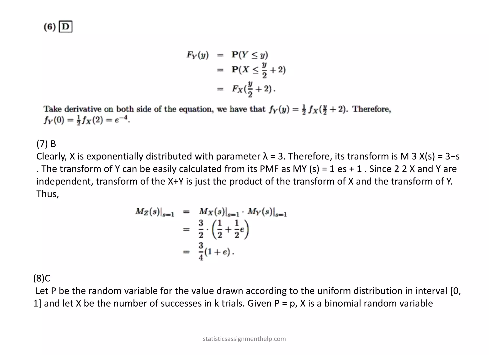 (7) B
Clearly, X is exponentially distributed with parameter λ = 3. Therefore, its transform is M 3 X(s) = 3−s
. The transform of Y can be easily calculated from its PMF as MY (s) = 1 es + 1 . Since 2 2 X and Y are
independent, transform of the X+Y is just the product of the transform of X and the transform of Y.
Thus,
(8)C
Let P be the random variable for the value drawn according to the uniform distribution in interval [0,
1] and let X be the number of successes in k trials. Given P = p, X is a binomial random variable
statisticsassignmenthelp.com
 