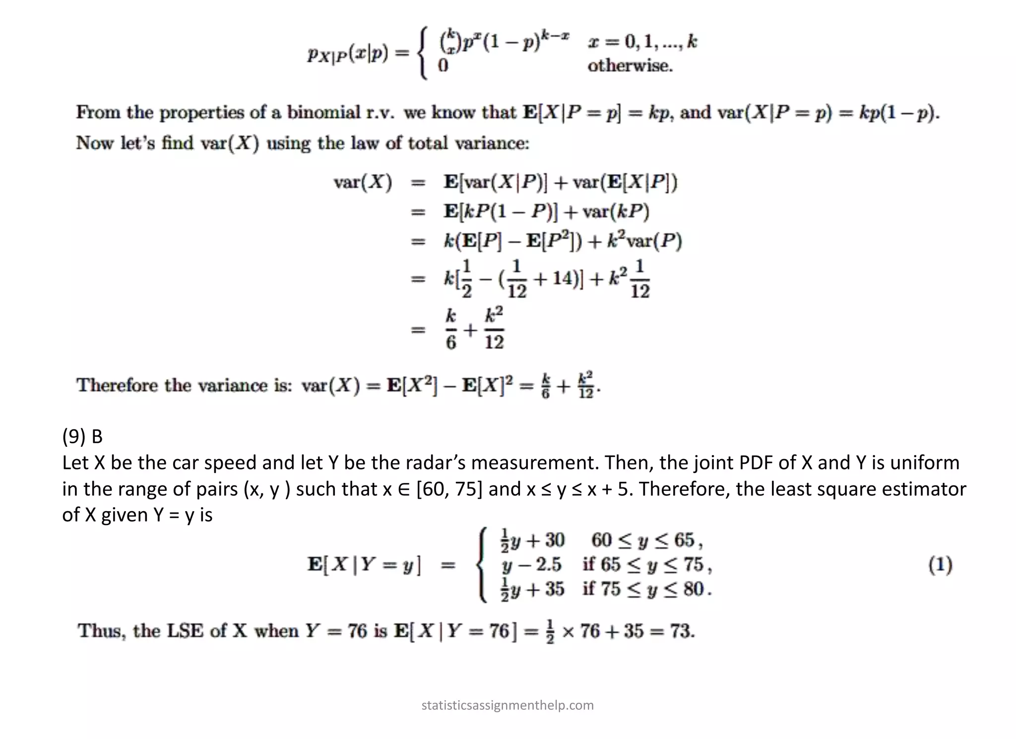 (9) B
Let X be the car speed and let Y be the radar’s measurement. Then, the joint PDF of X and Y is uniform
in the range of pairs (x, y ) such that x ∈ [60, 75] and x ≤ y ≤ x + 5. Therefore, the least square estimator
of X given Y = y is
statisticsassignmenthelp.com
 