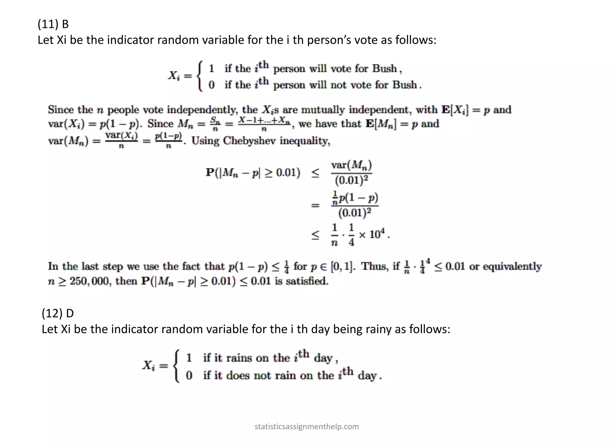 (11) B
Let Xi be the indicator random variable for the i th person’s vote as follows:
(12) D
Let Xi be the indicator random variable for the i th day being rainy as follows:
statisticsassignmenthelp.com
 