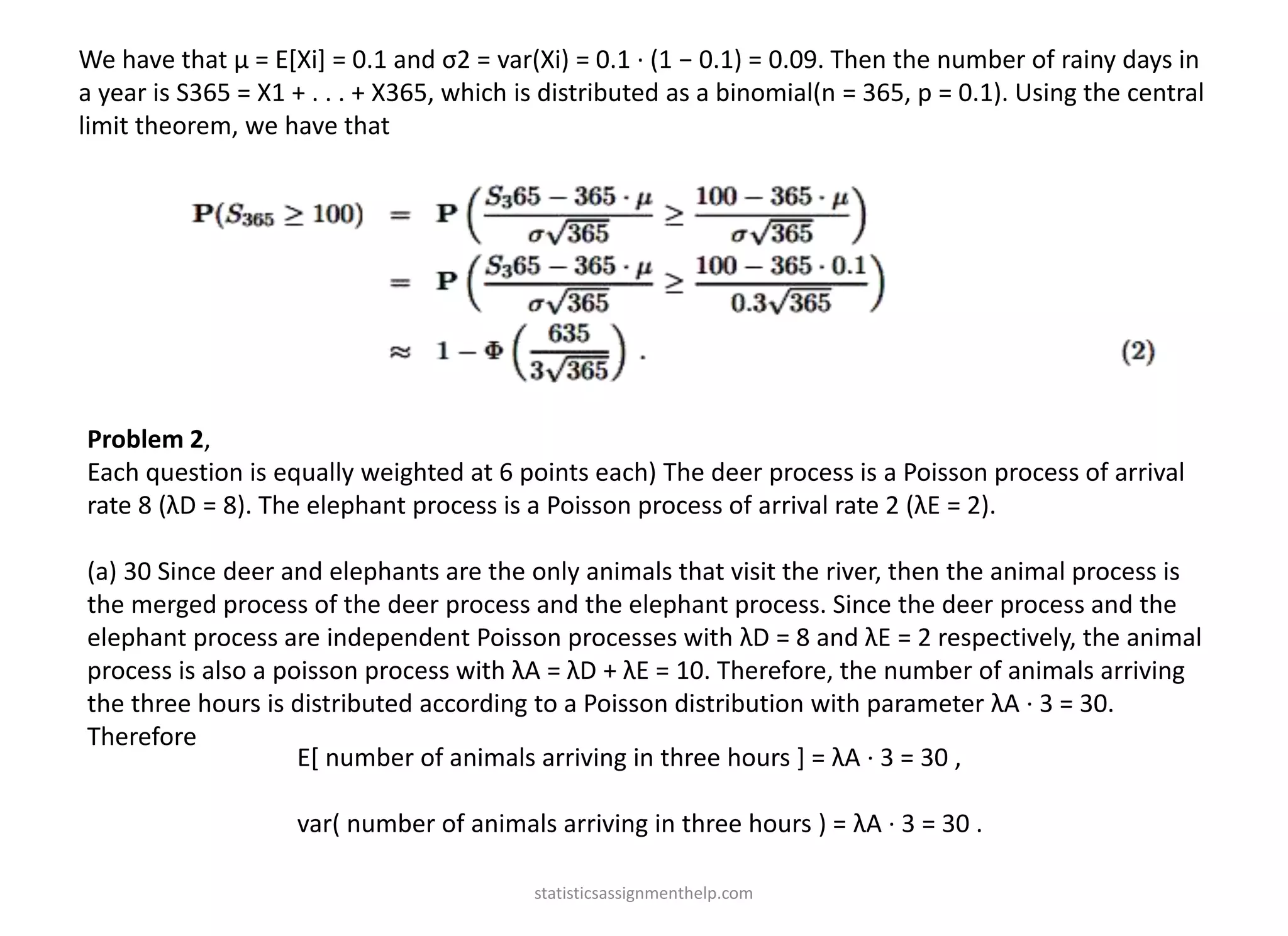 We have that µ = E[Xi] = 0.1 and σ2 = var(Xi) = 0.1 · (1 − 0.1) = 0.09. Then the number of rainy days in
a year is S365 = X1 + . . . + X365, which is distributed as a binomial(n = 365, p = 0.1). Using the central
limit theorem, we have that
Problem 2,
Each question is equally weighted at 6 points each) The deer process is a Poisson process of arrival
rate 8 (λD = 8). The elephant process is a Poisson process of arrival rate 2 (λE = 2).
(a) 30 Since deer and elephants are the only animals that visit the river, then the animal process is
the merged process of the deer process and the elephant process. Since the deer process and the
elephant process are independent Poisson processes with λD = 8 and λE = 2 respectively, the animal
process is also a poisson process with λA = λD + λE = 10. Therefore, the number of animals arriving
the three hours is distributed according to a Poisson distribution with parameter λA · 3 = 30.
Therefore
E[ number of animals arriving in three hours ] = λA · 3 = 30 ,
var( number of animals arriving in three hours ) = λA · 3 = 30 .
statisticsassignmenthelp.com
 