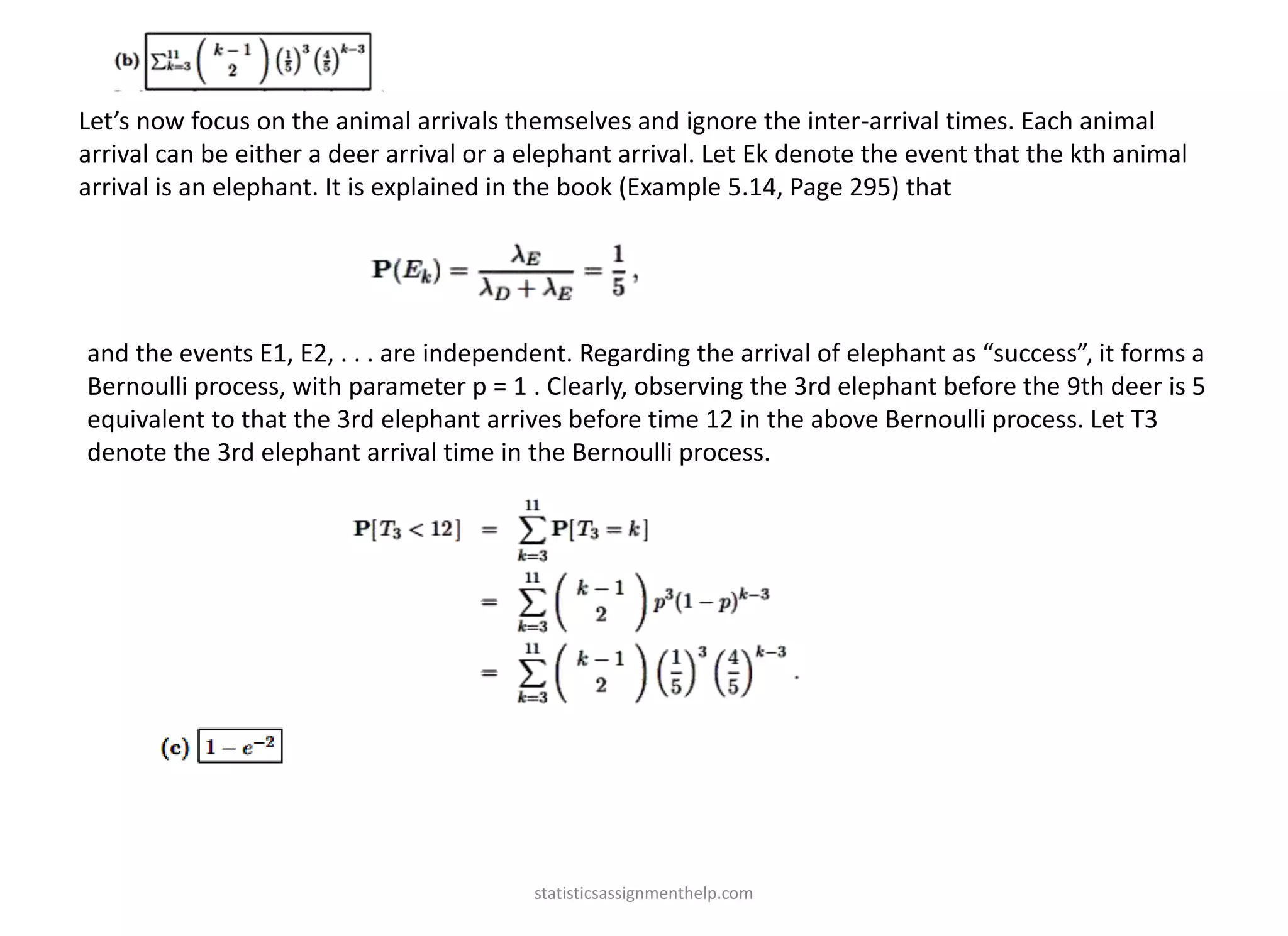 Let’s now focus on the animal arrivals themselves and ignore the inter-arrival times. Each animal
arrival can be either a deer arrival or a elephant arrival. Let Ek denote the event that the kth animal
arrival is an elephant. It is explained in the book (Example 5.14, Page 295) that
and the events E1, E2, . . . are independent. Regarding the arrival of elephant as “success”, it forms a
Bernoulli process, with parameter p = 1 . Clearly, observing the 3rd elephant before the 9th deer is 5
equivalent to that the 3rd elephant arrives before time 12 in the above Bernoulli process. Let T3
denote the 3rd elephant arrival time in the Bernoulli process.
statisticsassignmenthelp.com
 