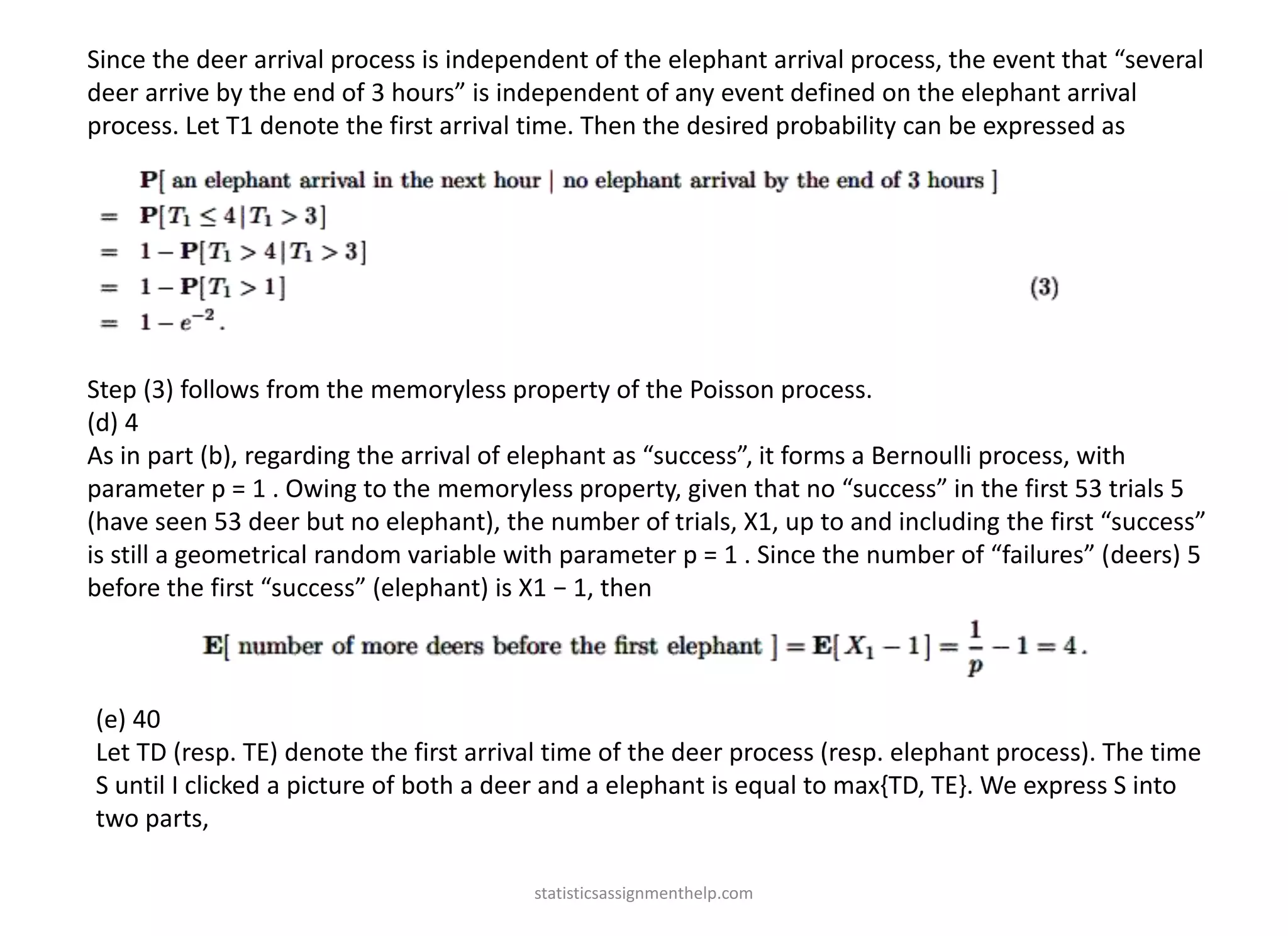 Since the deer arrival process is independent of the elephant arrival process, the event that “several
deer arrive by the end of 3 hours” is independent of any event defined on the elephant arrival
process. Let T1 denote the first arrival time. Then the desired probability can be expressed as
Step (3) follows from the memoryless property of the Poisson process.
(d) 4
As in part (b), regarding the arrival of elephant as “success”, it forms a Bernoulli process, with
parameter p = 1 . Owing to the memoryless property, given that no “success” in the first 53 trials 5
(have seen 53 deer but no elephant), the number of trials, X1, up to and including the first “success”
is still a geometrical random variable with parameter p = 1 . Since the number of “failures” (deers) 5
before the first “success” (elephant) is X1 − 1, then
(e) 40
Let TD (resp. TE) denote the first arrival time of the deer process (resp. elephant process). The time
S until I clicked a picture of both a deer and a elephant is equal to max{TD, TE}. We express S into
two parts,
statisticsassignmenthelp.com
 