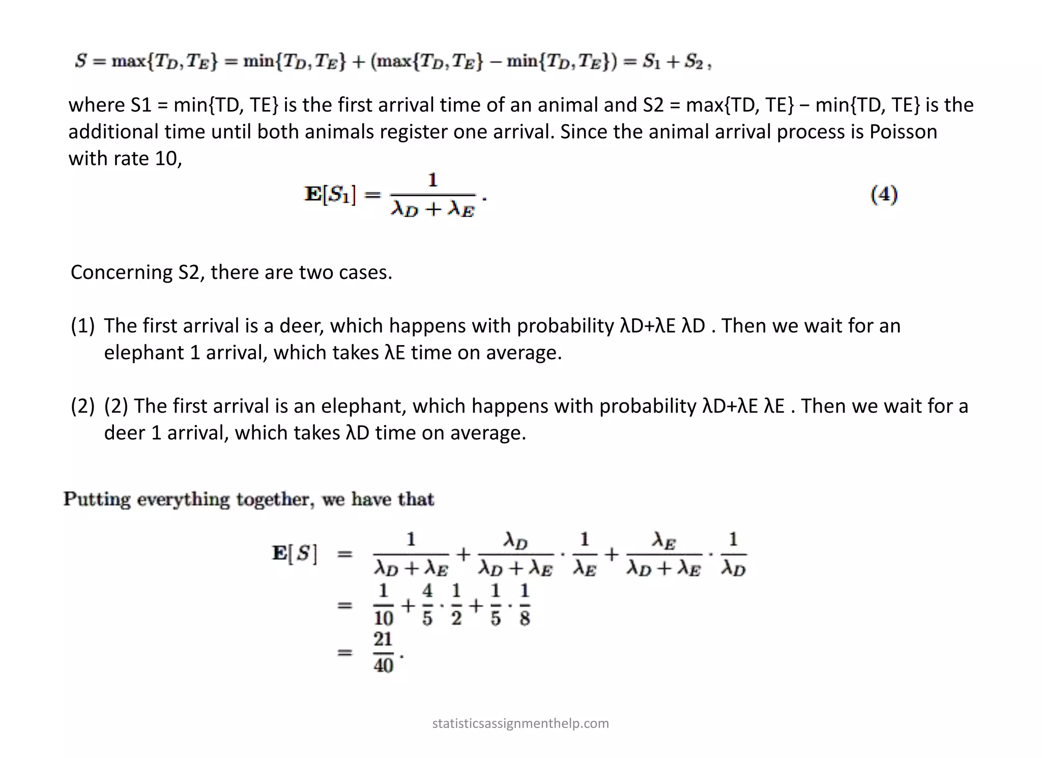 where S1 = min{TD, TE} is the first arrival time of an animal and S2 = max{TD, TE} − min{TD, TE} is the
additional time until both animals register one arrival. Since the animal arrival process is Poisson
with rate 10,
Concerning S2, there are two cases.
(1) The first arrival is a deer, which happens with probability λD+λE λD . Then we wait for an
elephant 1 arrival, which takes λE time on average.
(2) (2) The first arrival is an elephant, which happens with probability λD+λE λE . Then we wait for a
deer 1 arrival, which takes λD time on average.
statisticsassignmenthelp.com
 