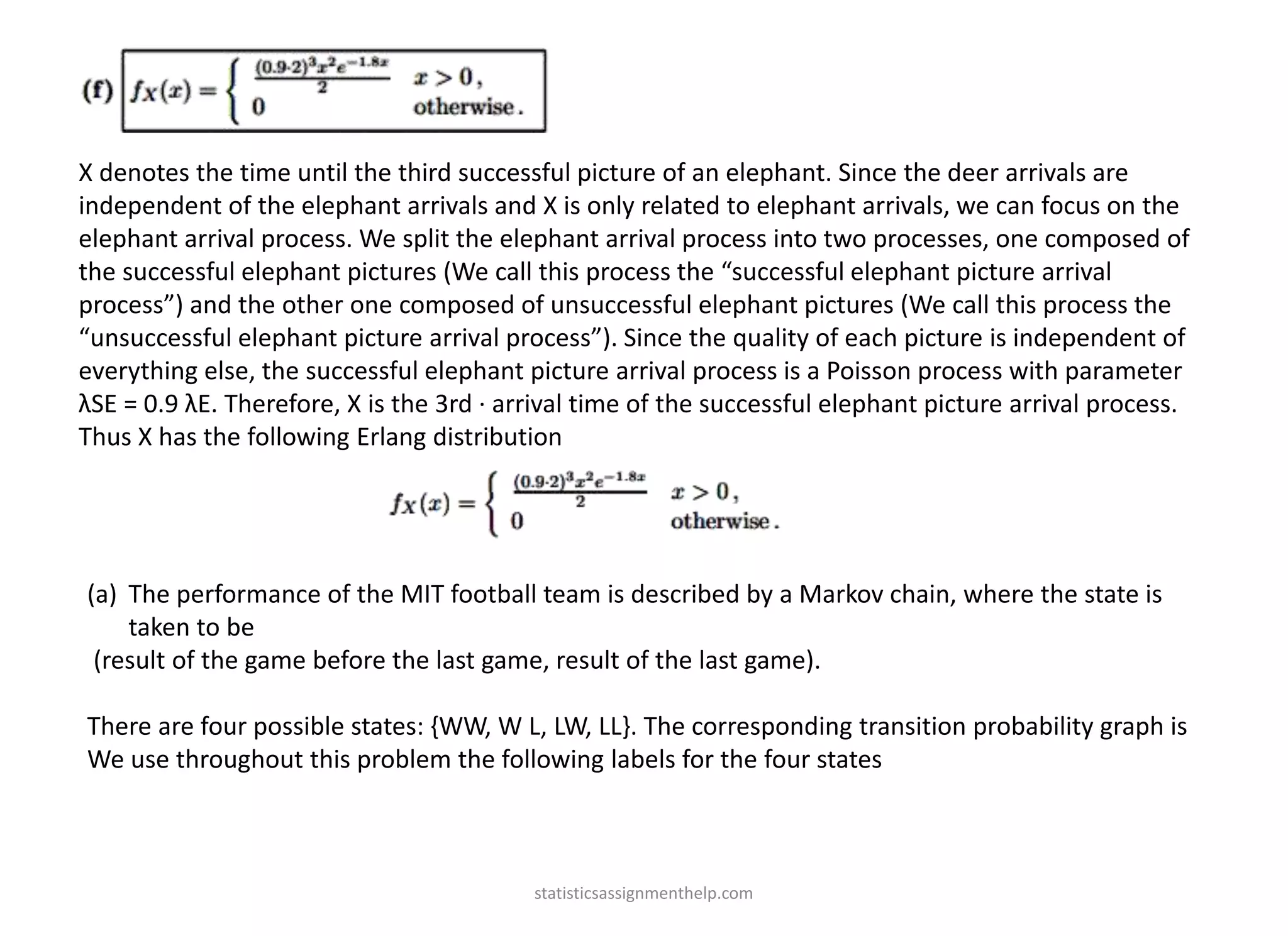 X denotes the time until the third successful picture of an elephant. Since the deer arrivals are
independent of the elephant arrivals and X is only related to elephant arrivals, we can focus on the
elephant arrival process. We split the elephant arrival process into two processes, one composed of
the successful elephant pictures (We call this process the “successful elephant picture arrival
process”) and the other one composed of unsuccessful elephant pictures (We call this process the
“unsuccessful elephant picture arrival process”). Since the quality of each picture is independent of
everything else, the successful elephant picture arrival process is a Poisson process with parameter
λSE = 0.9 λE. Therefore, X is the 3rd · arrival time of the successful elephant picture arrival process.
Thus X has the following Erlang distribution
(a) The performance of the MIT football team is described by a Markov chain, where the state is
taken to be
(result of the game before the last game, result of the last game).
There are four possible states: {WW, W L, LW, LL}. The corresponding transition probability graph is
We use throughout this problem the following labels for the four states
statisticsassignmenthelp.com
 
