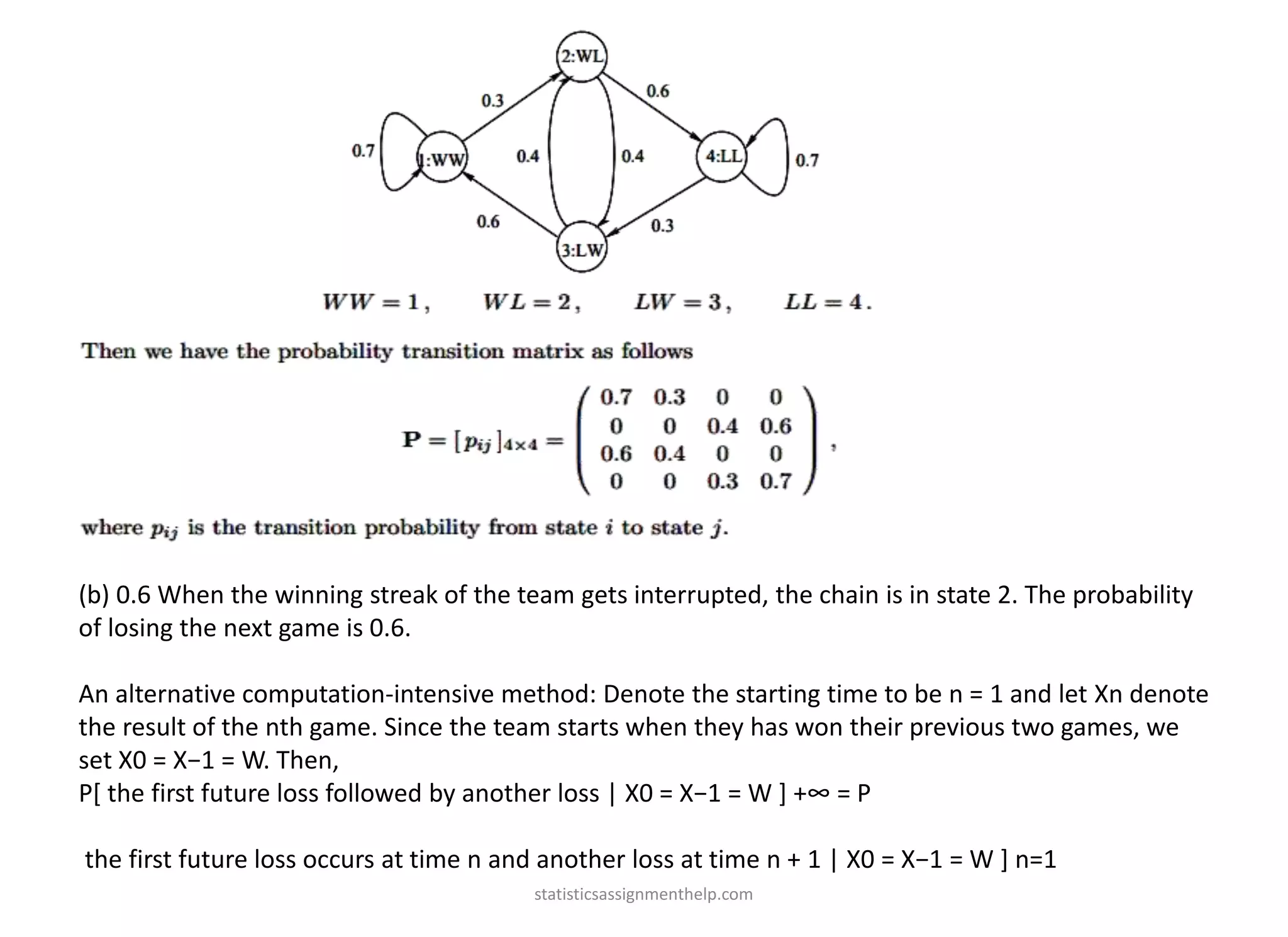 (b) 0.6 When the winning streak of the team gets interrupted, the chain is in state 2. The probability
of losing the next game is 0.6.
An alternative computation-intensive method: Denote the starting time to be n = 1 and let Xn denote
the result of the nth game. Since the team starts when they has won their previous two games, we
set X0 = X−1 = W. Then,
P[ the first future loss followed by another loss | X0 = X−1 = W ] +∞ = P
the first future loss occurs at time n and another loss at time n + 1 | X0 = X−1 = W ] n=1
statisticsassignmenthelp.com
 
