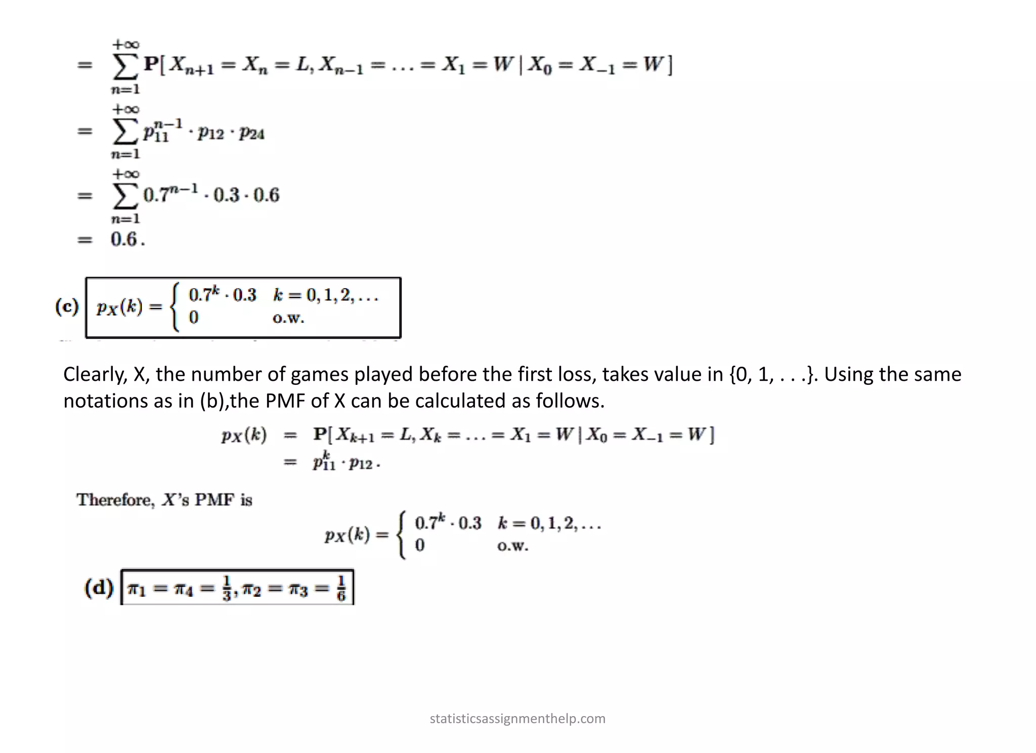 Clearly, X, the number of games played before the first loss, takes value in {0, 1, . . .}. Using the same
notations as in (b),the PMF of X can be calculated as follows.
statisticsassignmenthelp.com
 