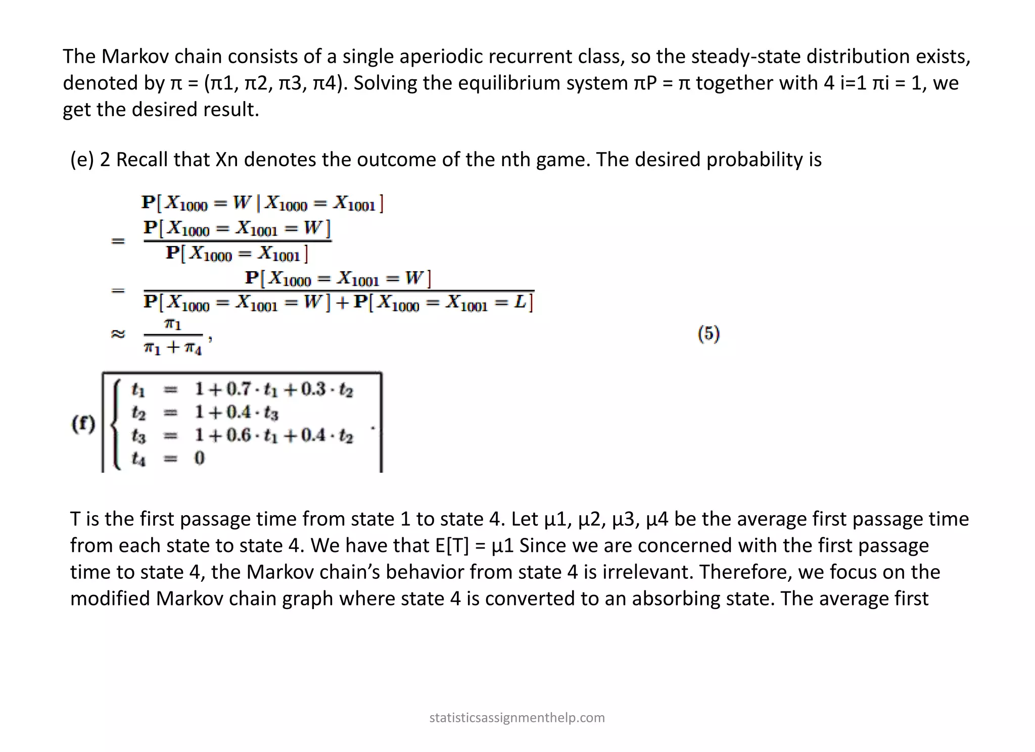 The Markov chain consists of a single aperiodic recurrent class, so the steady-state distribution exists,
denoted by π = (π1, π2, π3, π4). Solving the equilibrium system πP = π together with 4 i=1 πi = 1, we
get the desired result.
(e) 2 Recall that Xn denotes the outcome of the nth game. The desired probability is
T is the first passage time from state 1 to state 4. Let µ1, µ2, µ3, µ4 be the average first passage time
from each state to state 4. We have that E[T] = µ1 Since we are concerned with the first passage
time to state 4, the Markov chain’s behavior from state 4 is irrelevant. Therefore, we focus on the
modified Markov chain graph where state 4 is converted to an absorbing state. The average first
statisticsassignmenthelp.com
 