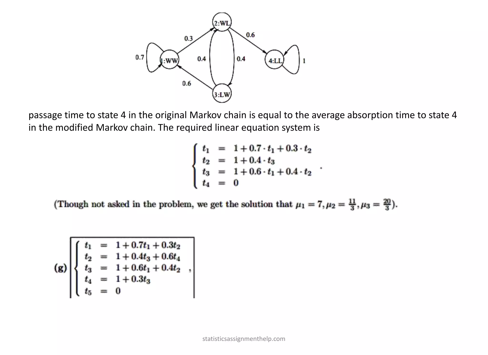 passage time to state 4 in the original Markov chain is equal to the average absorption time to state 4
in the modified Markov chain. The required linear equation system is
statisticsassignmenthelp.com
 