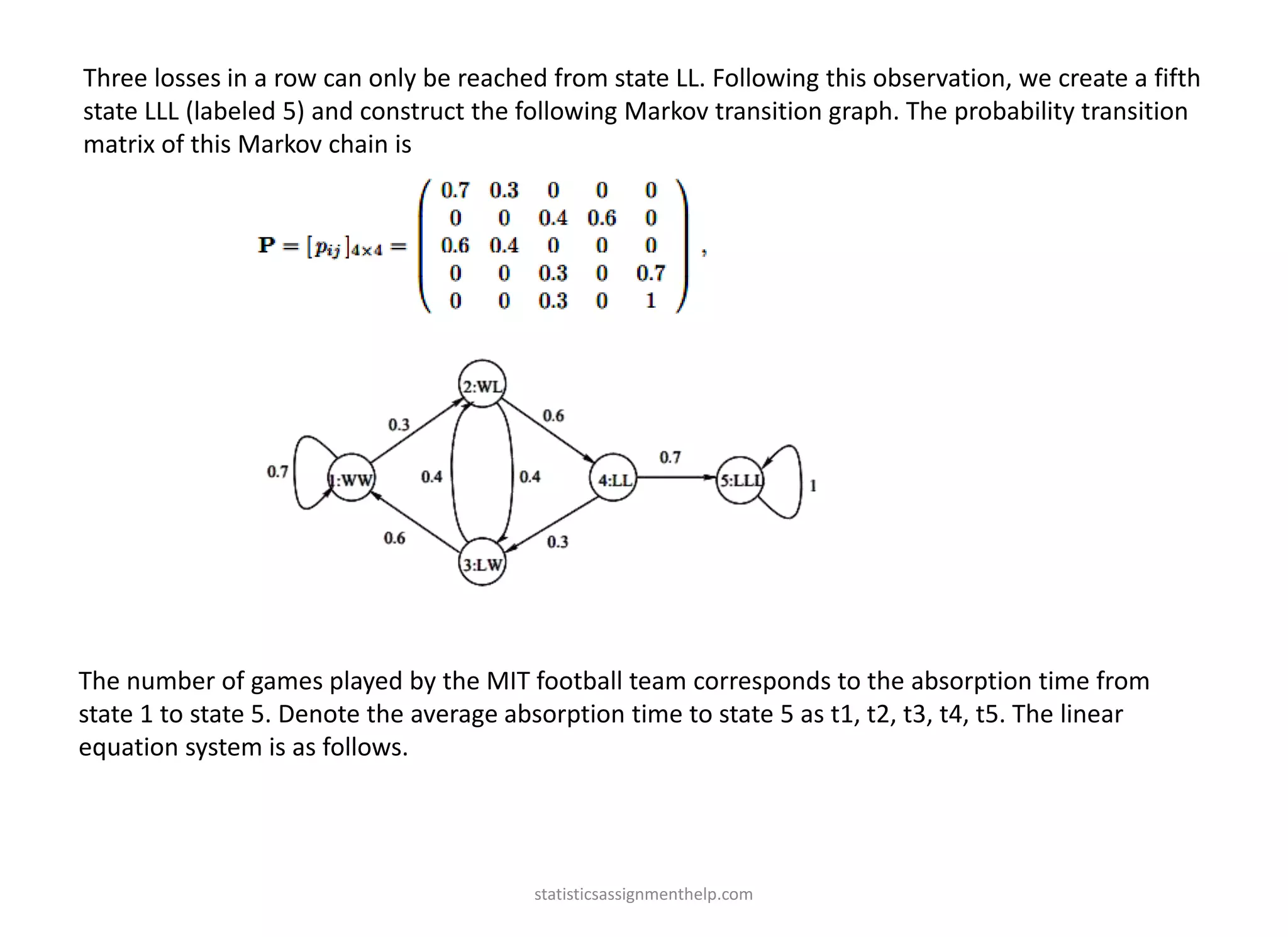 Three losses in a row can only be reached from state LL. Following this observation, we create a fifth
state LLL (labeled 5) and construct the following Markov transition graph. The probability transition
matrix of this Markov chain is
The number of games played by the MIT football team corresponds to the absorption time from
state 1 to state 5. Denote the average absorption time to state 5 as t1, t2, t3, t4, t5. The linear
equation system is as follows.
statisticsassignmenthelp.com
 