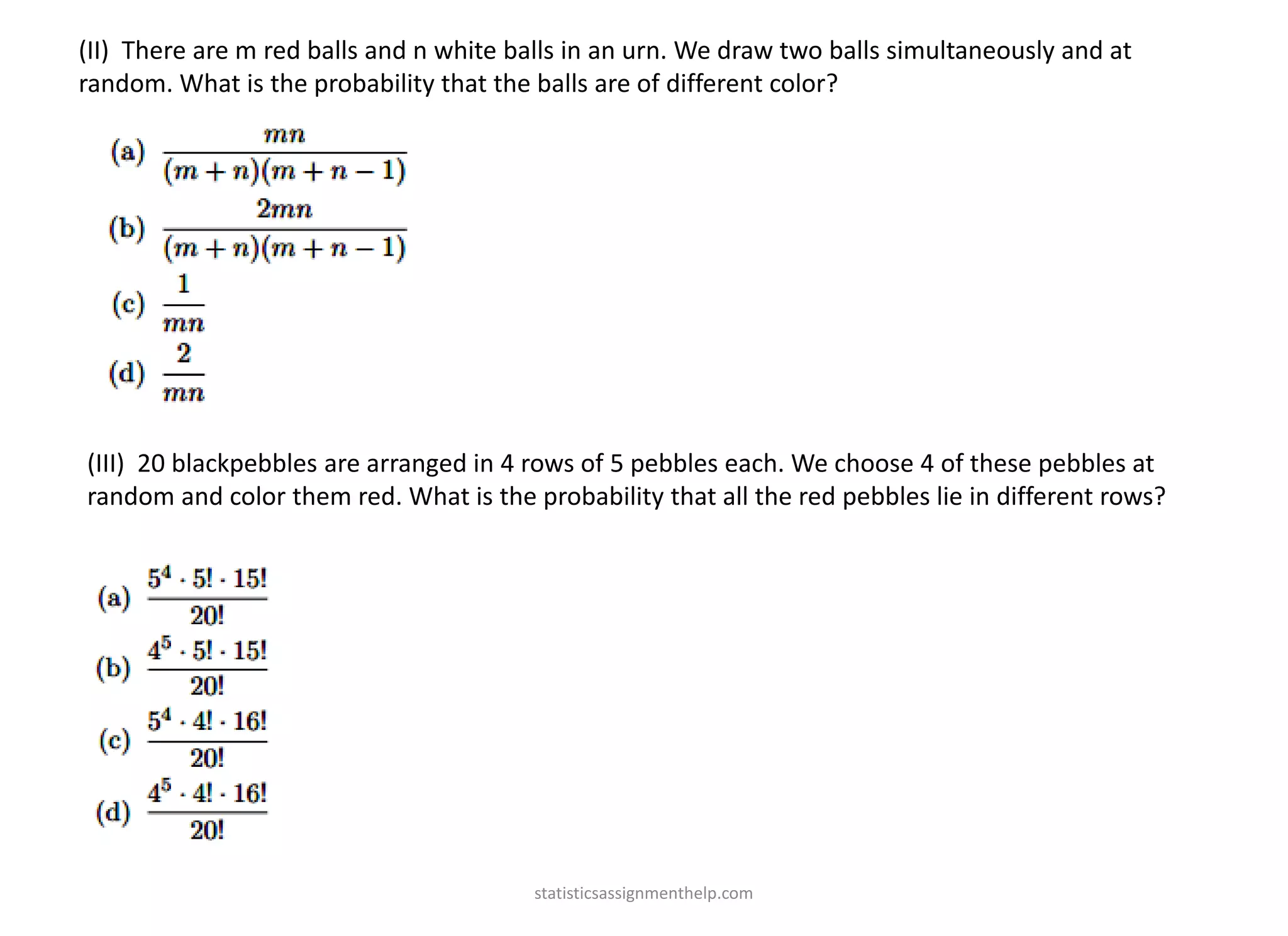 (II) There are m red balls and n white balls in an urn. We draw two balls simultaneously and at
random. What is the probability that the balls are of different color?
(III) 20 blackpebbles are arranged in 4 rows of 5 pebbles each. We choose 4 of these pebbles at
random and color them red. What is the probability that all the red pebbles lie in different rows?
statisticsassignmenthelp.com
 