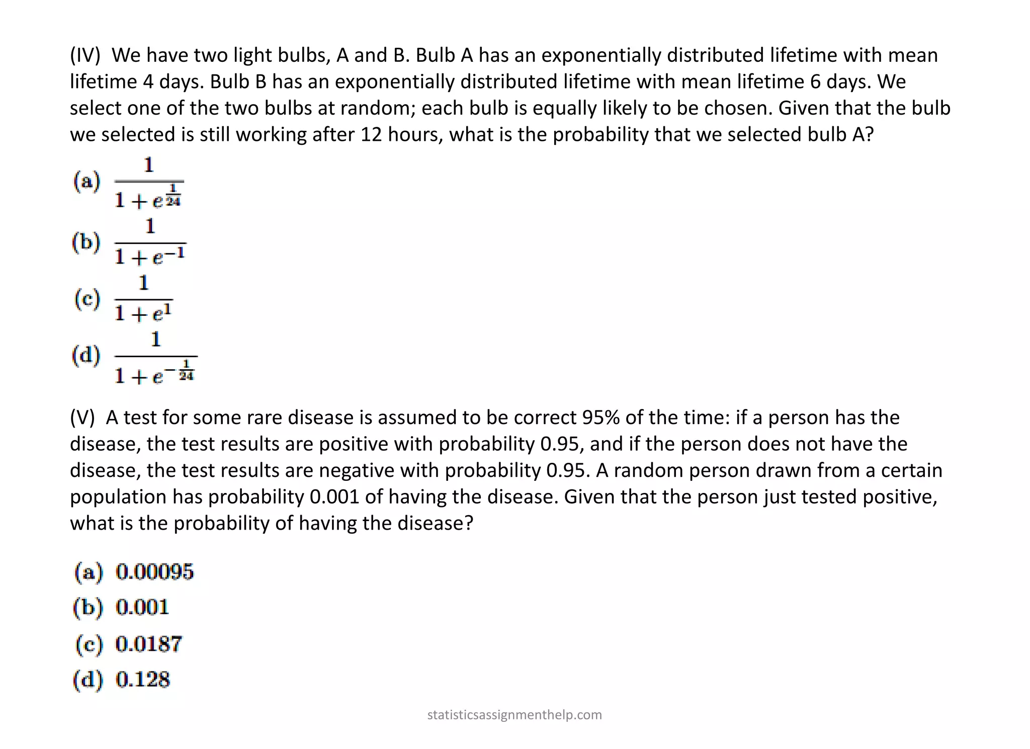 (IV) We have two light bulbs, A and B. Bulb A has an exponentially distributed lifetime with mean
lifetime 4 days. Bulb B has an exponentially distributed lifetime with mean lifetime 6 days. We
select one of the two bulbs at random; each bulb is equally likely to be chosen. Given that the bulb
we selected is still working after 12 hours, what is the probability that we selected bulb A?
(V) A test for some rare disease is assumed to be correct 95% of the time: if a person has the
disease, the test results are positive with probability 0.95, and if the person does not have the
disease, the test results are negative with probability 0.95. A random person drawn from a certain
population has probability 0.001 of having the disease. Given that the person just tested positive,
what is the probability of having the disease?
statisticsassignmenthelp.com
 