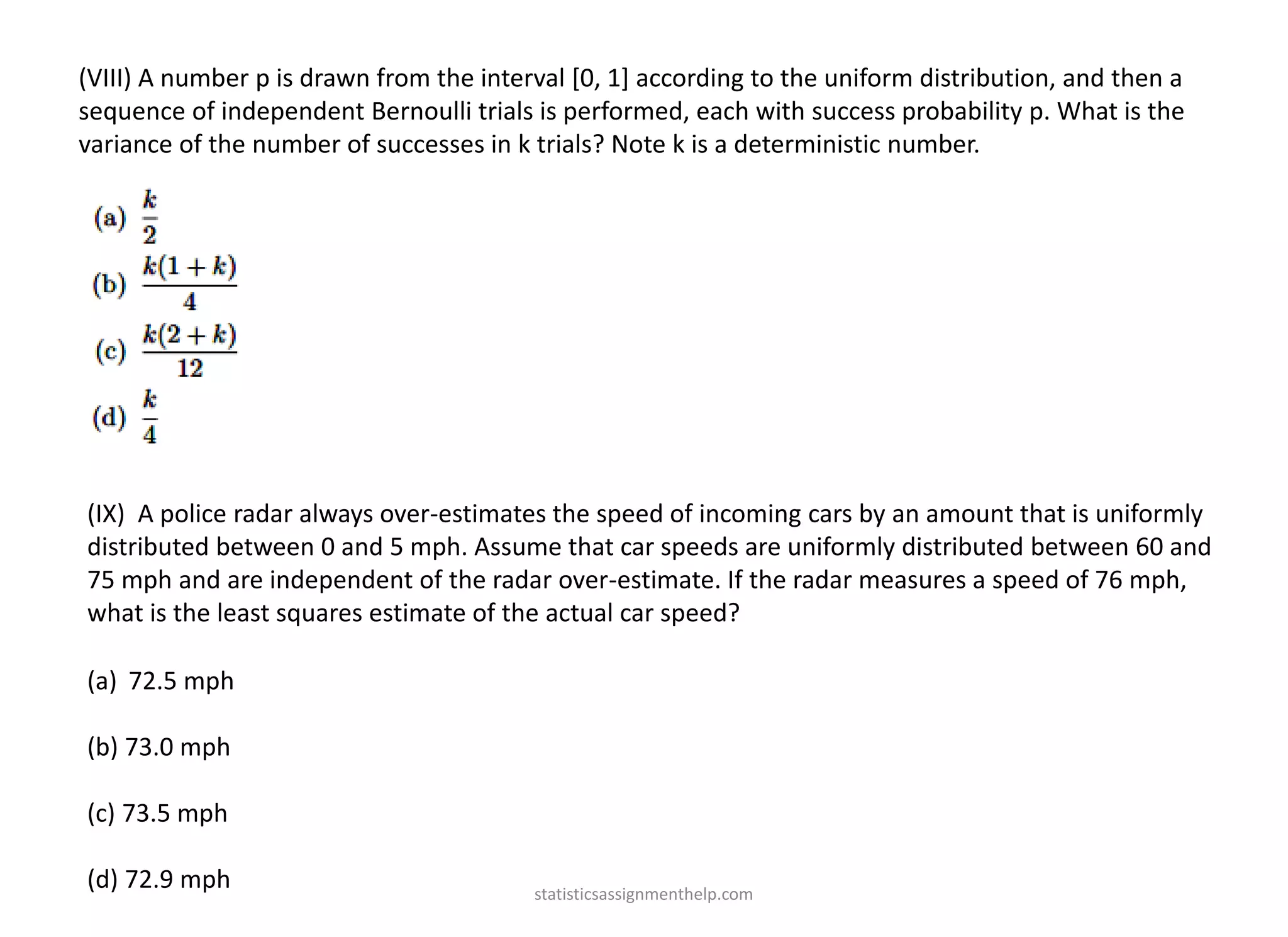 (VIII) A number p is drawn from the interval [0, 1] according to the uniform distribution, and then a
sequence of independent Bernoulli trials is performed, each with success probability p. What is the
variance of the number of successes in k trials? Note k is a deterministic number.
(IX) A police radar always over-estimates the speed of incoming cars by an amount that is uniformly
distributed between 0 and 5 mph. Assume that car speeds are uniformly distributed between 60 and
75 mph and are independent of the radar over-estimate. If the radar measures a speed of 76 mph,
what is the least squares estimate of the actual car speed?
(a) 72.5 mph
(b) 73.0 mph
(c) 73.5 mph
(d) 72.9 mph statisticsassignmenthelp.com
 