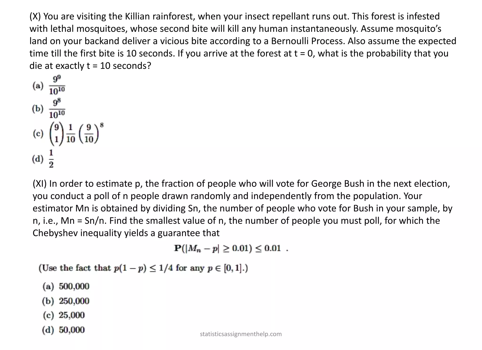 (X) You are visiting the Killian rainforest, when your insect repellant runs out. This forest is infested
with lethal mosquitoes, whose second bite will kill any human instantaneously. Assume mosquito’s
land on your backand deliver a vicious bite according to a Bernoulli Process. Also assume the expected
time till the first bite is 10 seconds. If you arrive at the forest at t = 0, what is the probability that you
die at exactly t = 10 seconds?
(XI) In order to estimate p, the fraction of people who will vote for George Bush in the next election,
you conduct a poll of n people drawn randomly and independently from the population. Your
estimator Mn is obtained by dividing Sn, the number of people who vote for Bush in your sample, by
n, i.e., Mn = Sn/n. Find the smallest value of n, the number of people you must poll, for which the
Chebyshev inequality yields a guarantee that
statisticsassignmenthelp.com
 