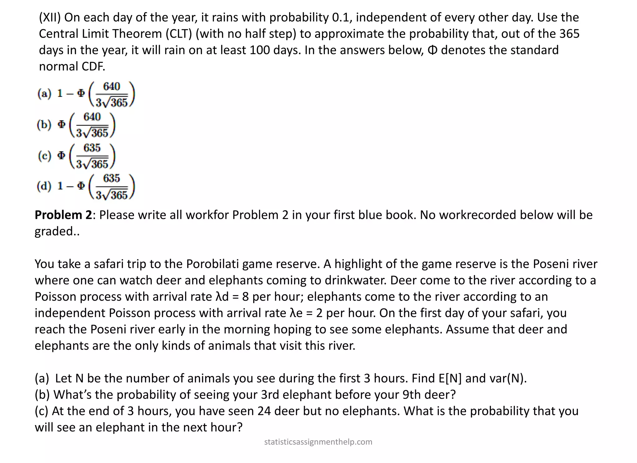 (XII) On each day of the year, it rains with probability 0.1, independent of every other day. Use the
Central Limit Theorem (CLT) (with no half step) to approximate the probability that, out of the 365
days in the year, it will rain on at least 100 days. In the answers below, Φ denotes the standard
normal CDF.
Problem 2: Please write all workfor Problem 2 in your first blue book. No workrecorded below will be
graded..
You take a safari trip to the Porobilati game reserve. A highlight of the game reserve is the Poseni river
where one can watch deer and elephants coming to drinkwater. Deer come to the river according to a
Poisson process with arrival rate λd = 8 per hour; elephants come to the river according to an
independent Poisson process with arrival rate λe = 2 per hour. On the first day of your safari, you
reach the Poseni river early in the morning hoping to see some elephants. Assume that deer and
elephants are the only kinds of animals that visit this river.
(a) Let N be the number of animals you see during the first 3 hours. Find E[N] and var(N).
(b) What’s the probability of seeing your 3rd elephant before your 9th deer?
(c) At the end of 3 hours, you have seen 24 deer but no elephants. What is the probability that you
will see an elephant in the next hour?
statisticsassignmenthelp.com
 