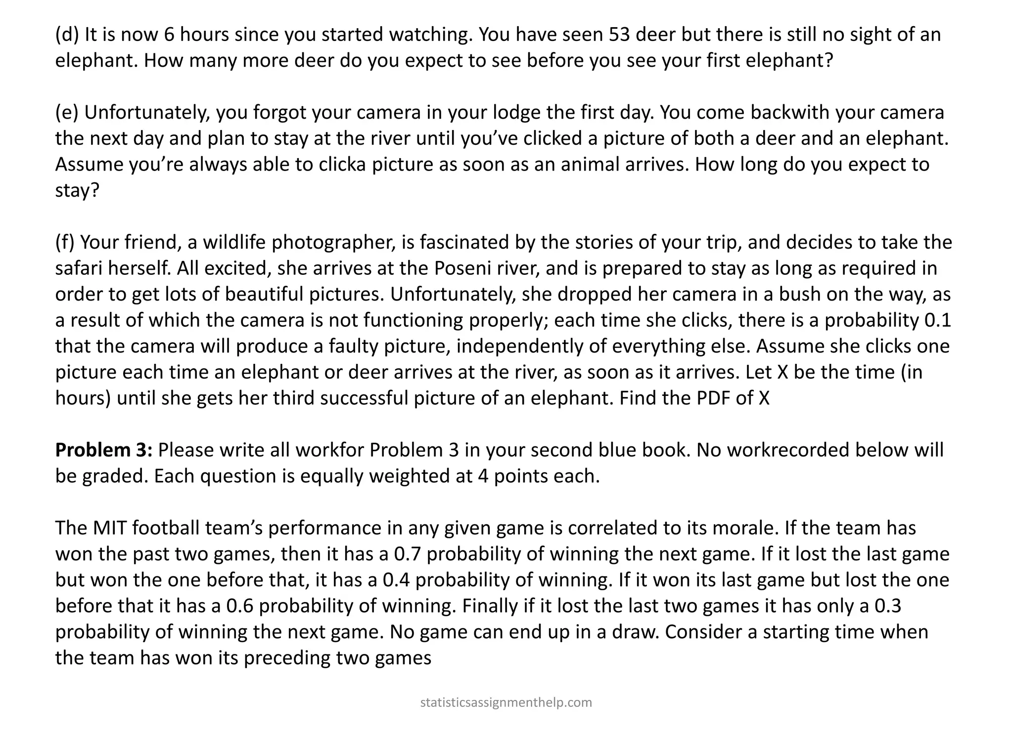 (d) It is now 6 hours since you started watching. You have seen 53 deer but there is still no sight of an
elephant. How many more deer do you expect to see before you see your first elephant?
(e) Unfortunately, you forgot your camera in your lodge the first day. You come backwith your camera
the next day and plan to stay at the river until you’ve clicked a picture of both a deer and an elephant.
Assume you’re always able to clicka picture as soon as an animal arrives. How long do you expect to
stay?
(f) Your friend, a wildlife photographer, is fascinated by the stories of your trip, and decides to take the
safari herself. All excited, she arrives at the Poseni river, and is prepared to stay as long as required in
order to get lots of beautiful pictures. Unfortunately, she dropped her camera in a bush on the way, as
a result of which the camera is not functioning properly; each time she clicks, there is a probability 0.1
that the camera will produce a faulty picture, independently of everything else. Assume she clicks one
picture each time an elephant or deer arrives at the river, as soon as it arrives. Let X be the time (in
hours) until she gets her third successful picture of an elephant. Find the PDF of X
Problem 3: Please write all workfor Problem 3 in your second blue book. No workrecorded below will
be graded. Each question is equally weighted at 4 points each.
The MIT football team’s performance in any given game is correlated to its morale. If the team has
won the past two games, then it has a 0.7 probability of winning the next game. If it lost the last game
but won the one before that, it has a 0.4 probability of winning. If it won its last game but lost the one
before that it has a 0.6 probability of winning. Finally if it lost the last two games it has only a 0.3
probability of winning the next game. No game can end up in a draw. Consider a starting time when
the team has won its preceding two games
statisticsassignmenthelp.com
 