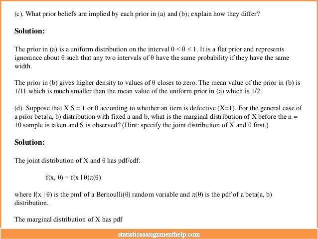 (c). What prior beliefs are implied by each prior in (a) and (b); explain how they differ?
Solution:
The prior in (a) is a uniform distribution on the interval 0 < θ < 1. It is a flat prior and represents
ignorance about θ such that any two intervals of θ have the same probability if they have the same
width.
The prior in (b) gives higher density to values of θ closer to zero. The mean value of the prior in (b) is
1/11 which is much smaller than the mean value of the uniform prior in (a) which is 1/2.
(d). Suppose that X S = 1 or 0 according to whether an item is defective (X=1). For the general case of
a prior beta(a, b) distribution with fixed a and b, what is the marginal distribution of X before the n =
10 sample is taken and S is observed? (Hint: specify the joint distribution of X and θ first.)
Solution:
The joint distribution of X and θ has pdf/cdf:
f(x, θ) = f(x | θ)π(θ)
where f(x | θ) is the pmf of a Bernoulli(θ) random variable and π(θ) is the pdf of a beta(a, b)
distribution.
The marginal distribution of X has pdf
 