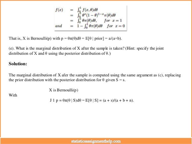 That is, X is Bernoulli(p) with p = θπ(θ)dθ = E[θ | prior] = a/(a+b).
(e). What is the marginal distribution of X after the sample is taken? (Hint: specify the joint
distribution of X and θ using the posterior distribution of θ.)
Solution:
The marginal distribution of X afer the sample is computed using the same argument as (c), replacing
the prior distribution with the posterior distribution for θ given S = s.
X is Bernoulli(p)
With
J 1 p = θπ(θ | S)dθ = E[θ | S] = (a + s)/(a + b + n).
 