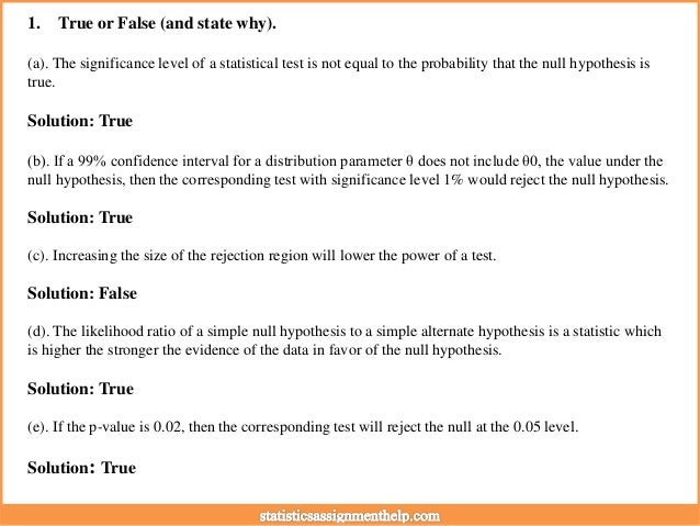 1. True or False (and state why).
(a). The significance level of a statistical test is not equal to the probability that the null hypothesis is
true.
Solution: True
(b). If a 99% confidence interval for a distribution parameter θ does not include θ0, the value under the
null hypothesis, then the corresponding test with significance level 1% would reject the null hypothesis.
Solution: True
(c). Increasing the size of the rejection region will lower the power of a test.
Solution: False
(d). The likelihood ratio of a simple null hypothesis to a simple alternate hypothesis is a statistic which
is higher the stronger the evidence of the data in favor of the null hypothesis.
Solution: True
(e). If the p-value is 0.02, then the corresponding test will reject the null at the 0.05 level.
Solution: True
 