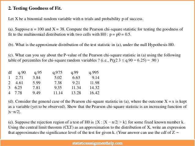 2. Testing Goodness of Fit.
Let X be a binomial random variable with n trials and probability p of success.
(a). Suppose n = 100 and X = 38. Compute the Pearson chi-square statistic for testing the goodness of
fit to the multinomial distribution with two cells with H0 : p = p0 = 0.5.
(b). What is the approximate distribution of the test statistic in (a), under the null Hypothesis H0.
(c). What can you say about the P-value of the Pearson chi-square statistic in (a) using the following
table of percentiles for chi-square random variables ? (i.e., P(χ2 3 ≤ q.90 = 6.25) = .90 )
df q.90 q.95 q.975 q.99 q.995
1 2.71 3.84 5.02 6.63 9.14
2 4.61 5.99 7.38 9.21 11.98
3 6.25 7.81 9.35 11.34 14.32
4 7.78 9.49 11.14 13.28 16.42
(d). Consider the general case of the Pearson chi-square statistic in (a), where the outcome X = x is kept
as a variable (yet to be observed). Show that the Pearson chi-square statistic is an increasing function of
|x−n/2|.
(e). Suppose the rejection region of a test of H0 is {X : |X − n/2| > k} for some fixed known number k.
Using the central limit theorem (CLT) as an approximation to the distribution of X, write an expression
that approximates the significance level of the test for given k. (Your answer can use the cdf of Z ∼
 