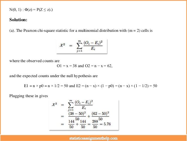 N(0, 1) : Φ(z) = P(Z ≤ z).)
Solution:
(a). The Pearson chi-square statistic for a multinomial distribution with (m = 2) cells is
where the observed counts are
O1 = x = 38 and O2 = n − x = 62,
and the expected counts under the null hypothesis are
E1 = n × p0 = n × 1/2 = 50 and E2 = (n − x) × (1 − p0) = (n − x) × (1 − 1/2) = 50
Plugging these in gives
 