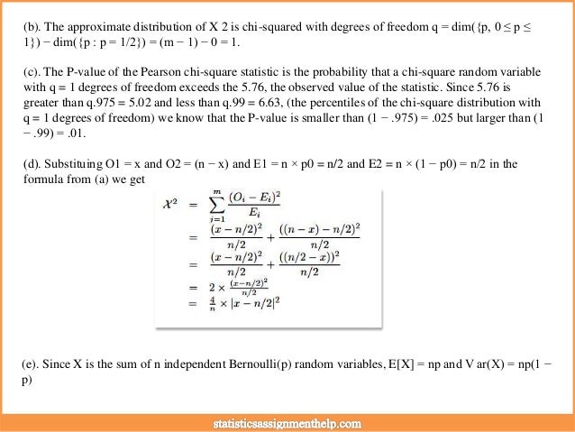 (b). The approximate distribution of X 2 is chi-squared with degrees of freedom q = dim({p, 0 ≤ p ≤
1}) − dim({p : p = 1/2}) = (m − 1) − 0 = 1.
(c). The P-value of the Pearson chi-square statistic is the probability that a chi-square random variable
with q = 1 degrees of freedom exceeds the 5.76, the observed value of the statistic. Since 5.76 is
greater than q.975 = 5.02 and less than q.99 = 6.63, (the percentiles of the chi-square distribution with
q = 1 degrees of freedom) we know that the P-value is smaller than (1 − .975) = .025 but larger than (1
− .99) = .01.
(d). Substituing O1 = x and O2 = (n − x) and E1 = n × p0 = n/2 and E2 = n × (1 − p0) = n/2 in the
formula from (a) we get
(e). Since X is the sum of n independent Bernoulli(p) random variables, E[X] = np and V ar(X) = np(1 −
p)
 
