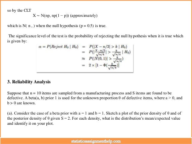 so by the CLT
X ∼ N(np, np(1 − p)) (approximately)
which is N( n , ) when the null hypothesis (p = 0.5) is true.
The significance level of the test is the probability of rejecting the null hypothesis when it is true which
is given by:
3. Reliability Analysis
Suppose that n = 10 items are sampled from a manufacturing process and S items are found to be
defective. A beta(a, b) prior 1 is used for the unknown proportion θ of defective items, where a > 0, and
b > 0 are known.
(a). Consider the case of a beta prior with a = 1 and b = 1. Sketch a plot of the prior density of θ and of
the posterior density of θ given S = 2. For each density, what is the distribution’s mean/expected value
and identify it on your plot.
 