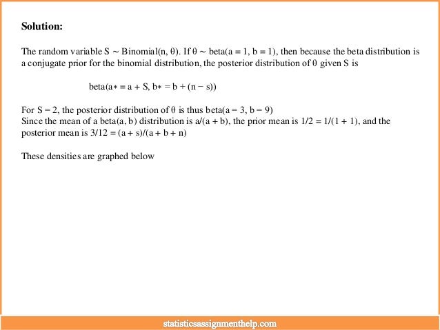 Solution:
The random variable S ∼ Binomial(n, θ). If θ ∼ beta(a = 1, b = 1), then because the beta distribution is
a conjugate prior for the binomial distribution, the posterior distribution of θ given S is
beta(a∗ = a + S, b∗ = b + (n − s))
For S = 2, the posterior distribution of θ is thus beta(a = 3, b = 9)
Since the mean of a beta(a, b) distribution is a/(a + b), the prior mean is 1/2 = 1/(1 + 1), and the
posterior mean is 3/12 = (a + s)/(a + b + n)
These densities are graphed below
 