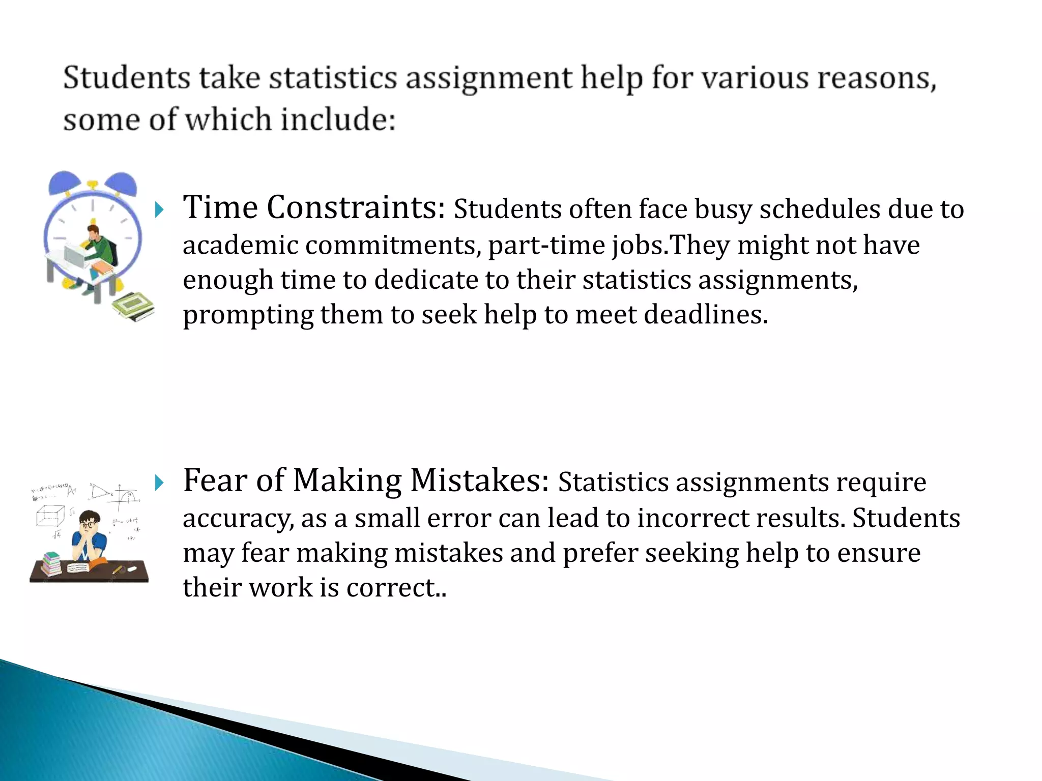  Time Constraints: Students often face busy schedules due to
academic commitments, part-time jobs.They might not have
enough time to dedicate to their statistics assignments,
prompting them to seek help to meet deadlines.
 Fear of Making Mistakes: Statistics assignments require
accuracy, as a small error can lead to incorrect results. Students
may fear making mistakes and prefer seeking help to ensure
their work is correct..
 