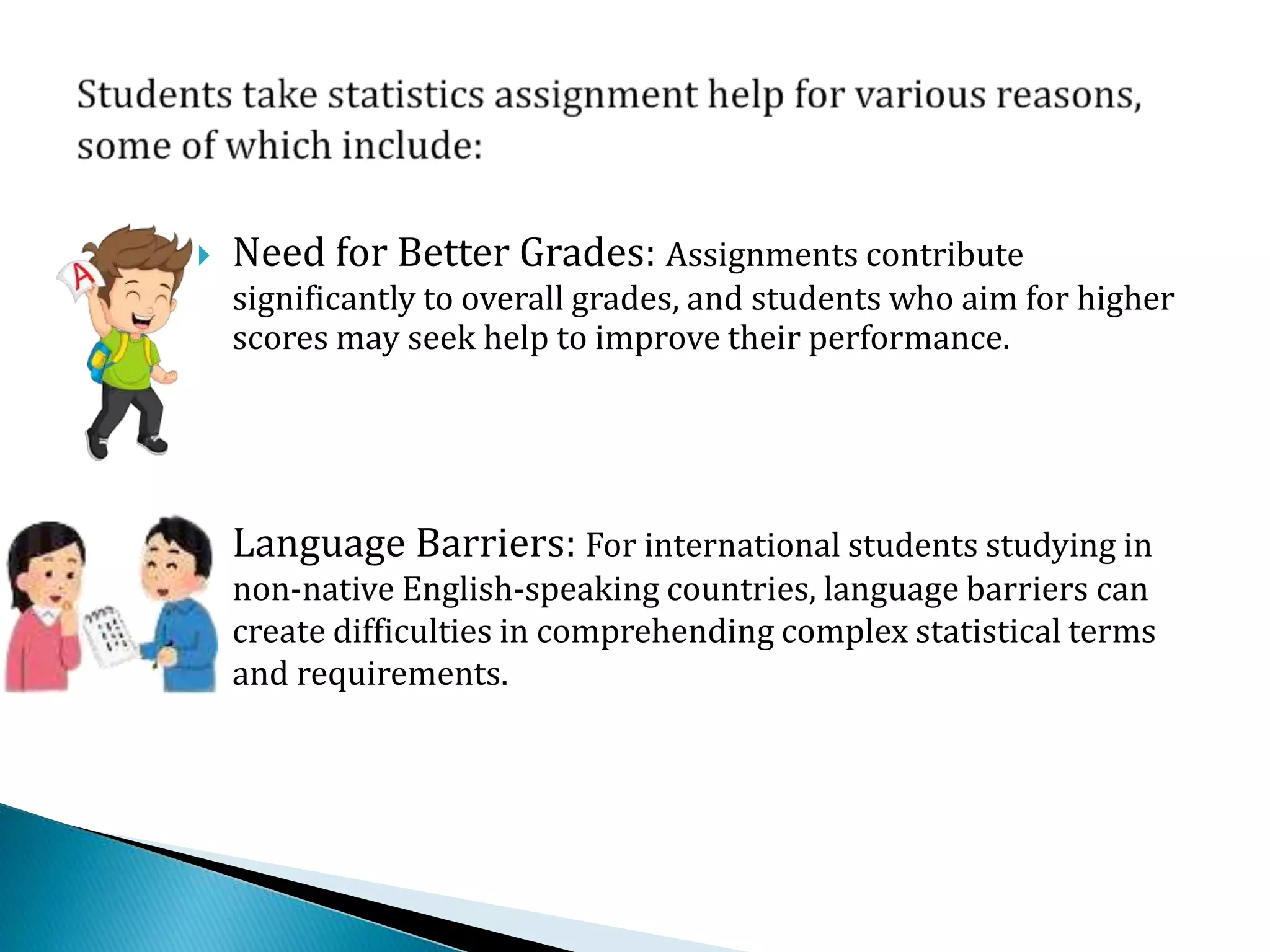  Need for Better Grades: Assignments contribute
significantly to overall grades, and students who aim for higher
scores may seek help to improve their performance.
 Language Barriers: For international students studying in
non-native English-speaking countries, language barriers can
create difficulties in comprehending complex statistical terms
and requirements.
 
