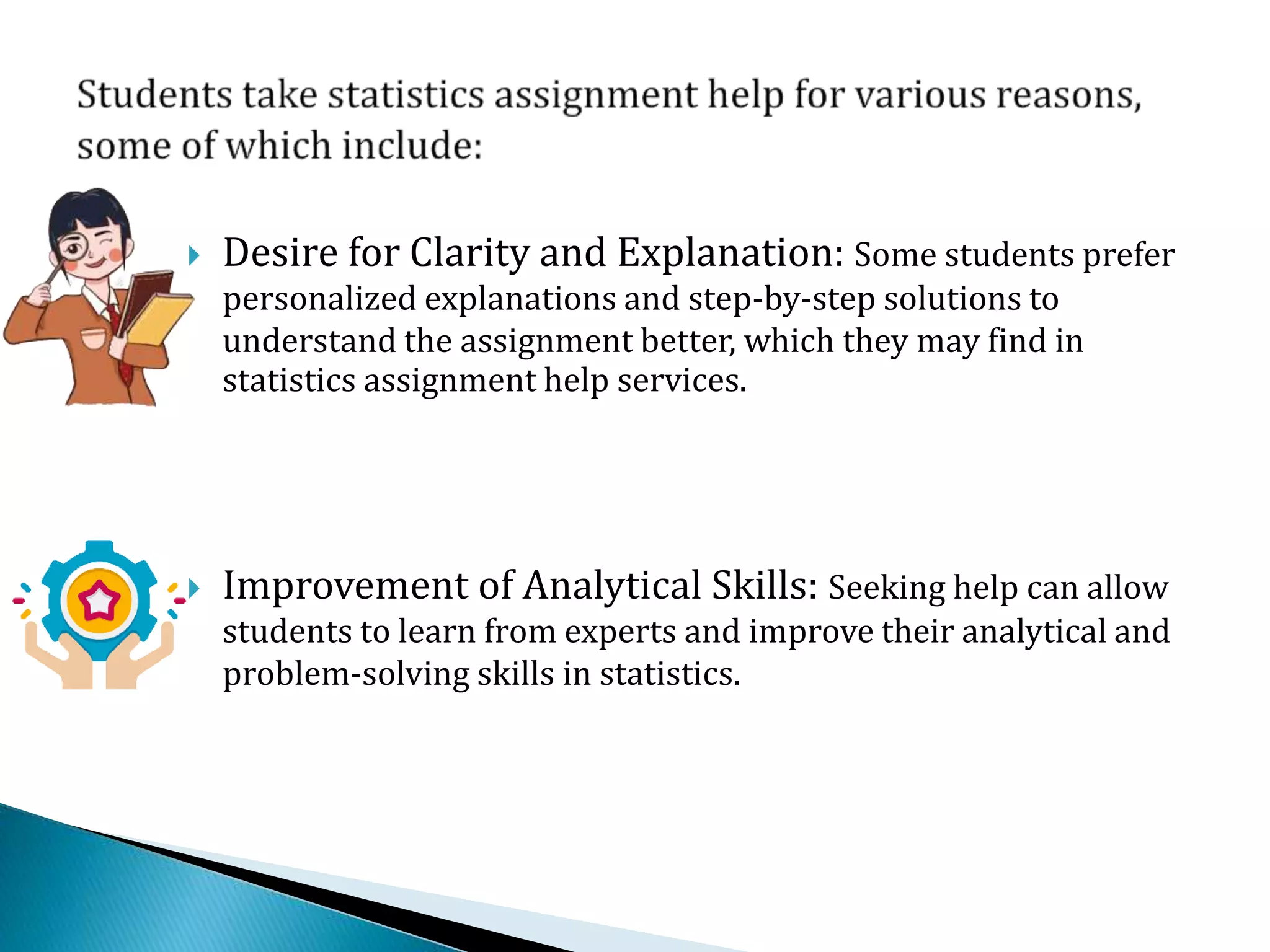  Desire for Clarity and Explanation: Some students prefer
personalized explanations and step-by-step solutions to
understand the assignment better, which they may find in
statistics assignment help services.
 Improvement of Analytical Skills: Seeking help can allow
students to learn from experts and improve their analytical and
problem-solving skills in statistics.
 