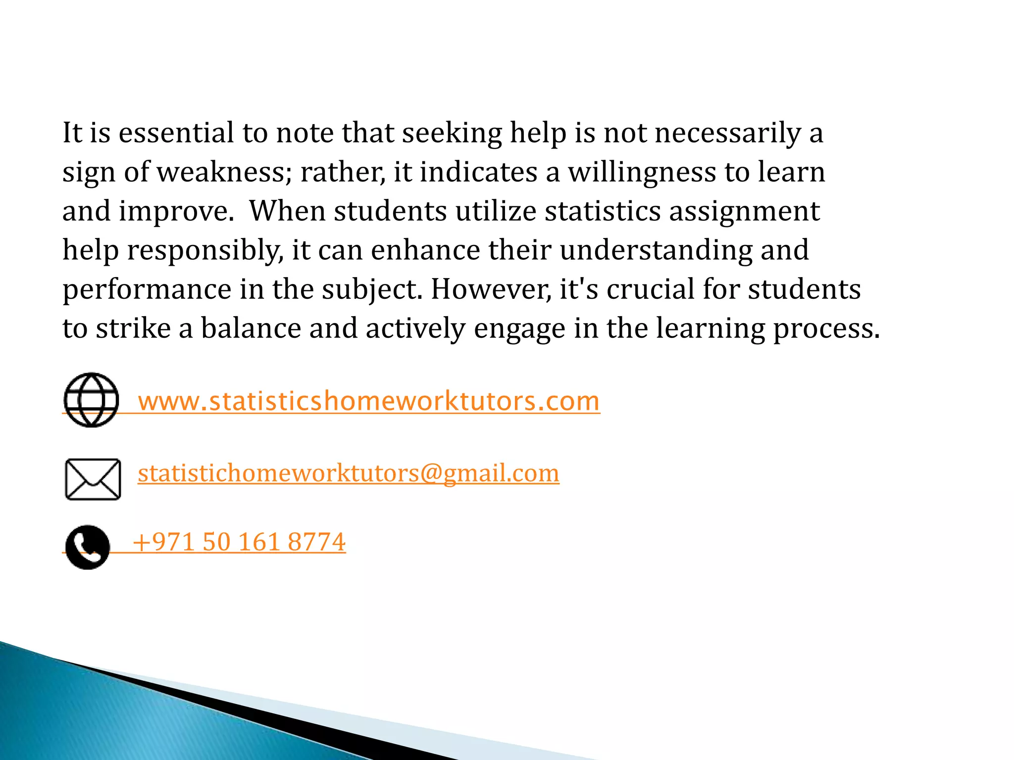 It is essential to note that seeking help is not necessarily a
sign of weakness; rather, it indicates a willingness to learn
and improve. When students utilize statistics assignment
help responsibly, it can enhance their understanding and
performance in the subject. However, it's crucial for students
to strike a balance and actively engage in the learning process.
www.statisticshomeworktutors.com
statistichomeworktutors@gmail.com
+971 50 161 8774
 