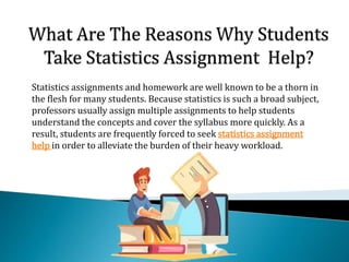 Statistics assignments and homework are well known to be a thorn in
the flesh for many students. Because statistics is such a broad subject,
professors usually assign multiple assignments to help students
understand the concepts and cover the syllabus more quickly. As a
result, students are frequently forced to seek statistics assignment
help in order to alleviate the burden of their heavy workload.
 