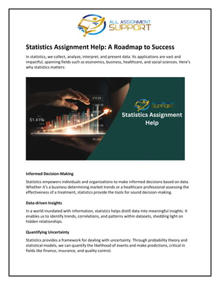 Statistics Assignment Help: A Roadmap to Success
In statistics, we collect, analyze, interpret, and present data. Its applications are vast and
impactful, spanning fields such as economics, business, healthcare, and social sciences. Here’s
why statistics matters:
Informed Decision-Making
Statistics empowers individuals and organizations to make informed decisions based on data.
Whether it’s a business determining market trends or a healthcare professional assessing the
effectiveness of a treatment, statistics provide the tools for sound decision-making.
Data-driven Insights
In a world inundated with information, statistics helps distill data into meaningful insights. It
enables us to identify trends, correlations, and patterns within datasets, shedding light on
hidden relationships.
Quantifying Uncertainty
Statistics provides a framework for dealing with uncertainty. Through probability theory and
statistical models, we can quantify the likelihood of events and make predictions, critical in
fields like finance, insurance, and quality control.
 