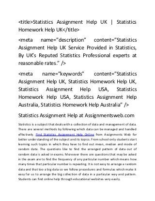 <title>Statistics Assignment Help UK | Statistics
Homework Help UK</title>
<meta name=”description” content=”Statistics
Assignment Help UK Service Provided in Statistics,
By UK’s Reputed Statistics Professional experts at
reasonable rates.” />
<meta
name=”keywords”
content=”Statistics
Assignment Help UK, Statistics Homework Help UK,
Statistics Assignment Help USA, Statistics
Homework Help USA, Statistics Assignment Help
Australia, Statistics Homework Help Australia” />
Statistics Assignment Help at Assignmentsweb.com
Statistics is a subject that deals with a collection of data and management of data.
There are several methods by following which data can be managed and handled
effectively. Find Statistics Assignment Help Online from Assignments Web for
better understanding of the subject and its topics. From school only students start
learning such topics in which they have to find out mean, median and mode of
random data. The questions like to find the arranged pattern of data out of
random data is asked in exams. Moreover there are questions that may be asked
in the exam are to find the frequency of any particular number which means how
many times that particular number is repeating. It is not easy to arrange a random
data and that too a big data so we follow procedures and formulas which make it
easy for us to arrange the big collection of data in a particular way and pattern.
Students can find online help through educational websites very easily.

 