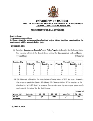 UNIVERSITY OF NAIROBI 
MASTER OF ARTS IN PROJECT PLANNING AND MANAGEMENT 
LDP 609: STATISTICAL METHODS 
ASSIGNMENT FOR DLM STUDENTS 
______________________________________________________________________________ 
Instructions: 
1. Answer ALL questions. 
2. Ensure that the assignment is submitted before sitting the final examination. No 
assignment will be accepted after this. 
QUESTION ONE 
(a) Calculate Laspeyre’s, Paasche’s and Fisher’s price indices for the following data. 
Also examine which of the three indices satisfy the time reversal test and factor 
reversal test. (20 marks) 
Commodity Base Year Current year 
Price (Po) Quantity (qo) Price (P1) Quantity (q1) 
A 5 10 6 12 
B 7 12 9 8 
C 10 8 12 8 
D 4 5 5 6 
E 8 7 8 8 
(b) The following table gives the distribution of daily wages of 900 workers. However, 
the frequencies of the classes 40-50 and 60-70 are missing. If the median of the 
distribution is 59.25, find the missing frequencies, and then compute mean, mode 
and quartile deviation for the distribution. 
(10 marks) 
Wages (K£) 30 - 40 40 - 50 50 - 60 60 - 70 70 - 80 
No. of 
120 f1 200 f2 185 
workers 
QUESTION TWO 
1 
 