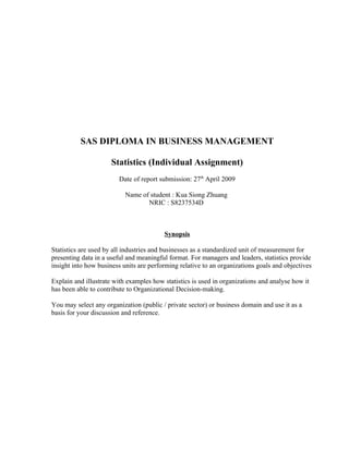 SAS DIPLOMA IN BUSINESS MANAGEMENT

                      Statistics (Individual Assignment)
                         Date of report submission: 27th April 2009

                           Name of student : Kua Siong Zhuang
                                  NRIC : S8237534D



                                         Synopsis

Statistics are used by all industries and businesses as a standardized unit of measurement for
presenting data in a useful and meaningful format. For managers and leaders, statistics provide
insight into how business units are performing relative to an organizations goals and objectives

Explain and illustrate with examples how statistics is used in organizations and analyse how it
has been able to contribute to Organizational Decision-making.

You may select any organization (public / private sector) or business domain and use it as a
basis for your discussion and reference.
 