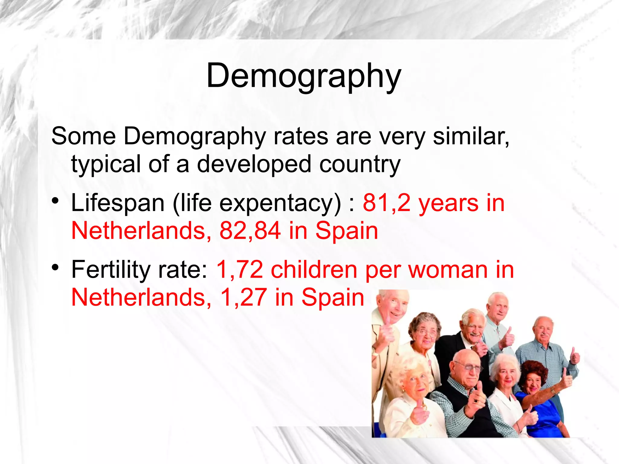 Demography
Some Demography rates are very similar,
typical of a developed country

Lifespan (life expentacy) : 81,2 years in
Netherlands, 82,84 in Spain

Fertility rate: 1,72 children per woman in
Netherlands, 1,27 in Spain
 