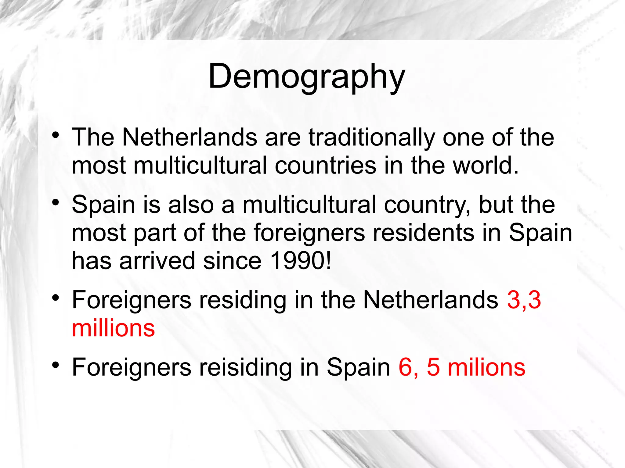 Demography

The Netherlands are traditionally one of the
most multicultural countries in the world.

Spain is also a multicultural country, but the
most part of the foreigners residents in Spain
has arrived since 1990!

Foreigners residing in the Netherlands 3,3
millions

Foreigners reisiding in Spain 6, 5 milions
 