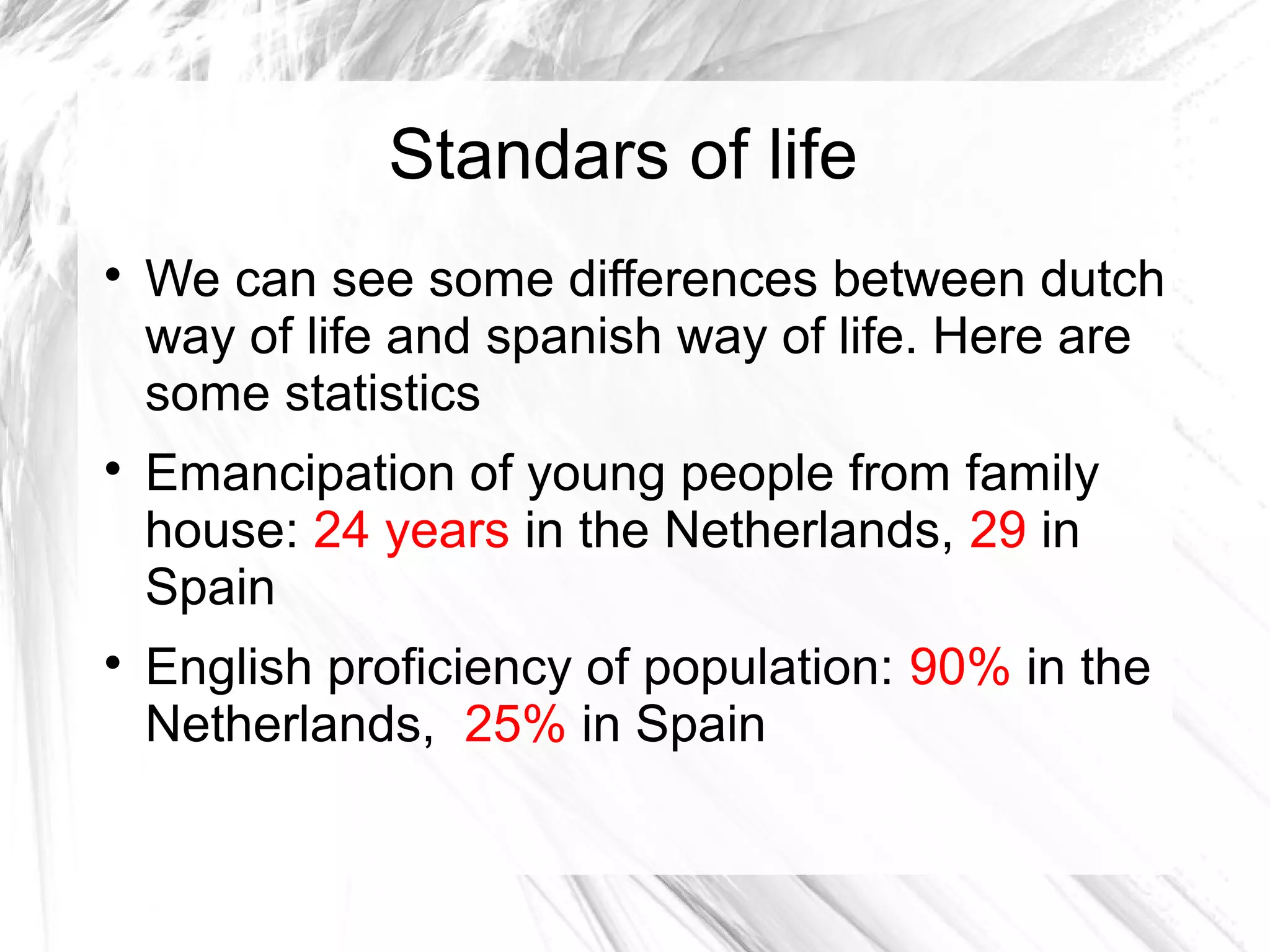 Standars of life

We can see some differences between dutch
way of life and spanish way of life. Here are
some statistics

Emancipation of young people from family
house: 24 years in the Netherlands, 29 in
Spain

English proficiency of population: 90% in the
Netherlands, 25% in Spain
 