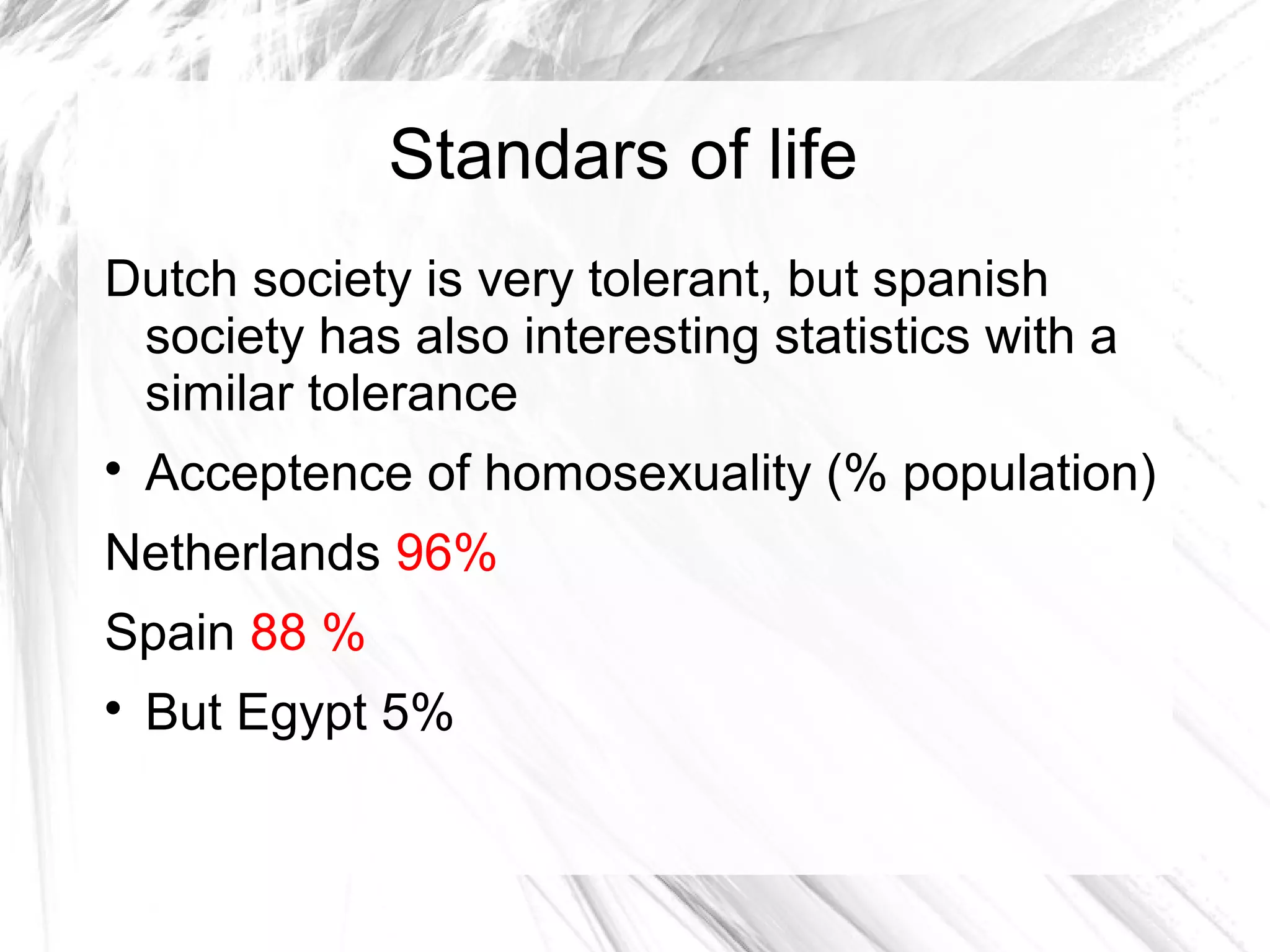 Standars of life
Dutch society is very tolerant, but spanish
society has also interesting statistics with a
similar tolerance

Acceptence of homosexuality (% population)
Netherlands 96%
Spain 88 %

But Egypt 5%
 