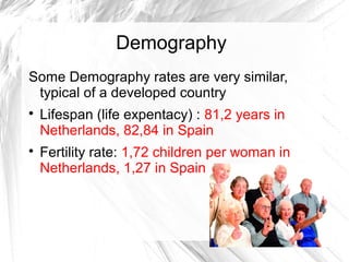 Demography
Some Demography rates are very similar,
typical of a developed country

Lifespan (life expentacy) : 81,2 years in
Netherlands, 82,84 in Spain

Fertility rate: 1,72 children per woman in
Netherlands, 1,27 in Spain
 