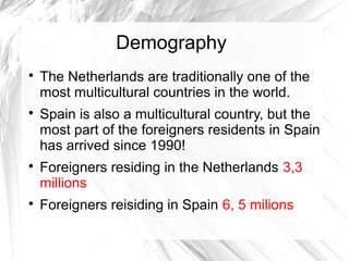 Demography

The Netherlands are traditionally one of the
most multicultural countries in the world.

Spain is also a multicultural country, but the
most part of the foreigners residents in Spain
has arrived since 1990!

Foreigners residing in the Netherlands 3,3
millions

Foreigners reisiding in Spain 6, 5 milions
 