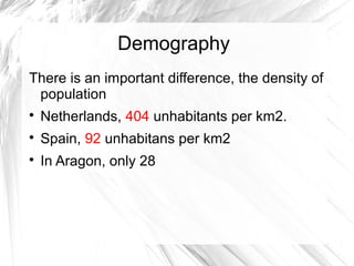 Demography
There is an important difference, the density of
population

Netherlands, 404 unhabitants per km2.

Spain, 92 unhabitans per km2

In Aragon, only 28
 