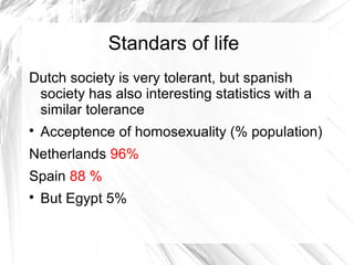 Standars of life
Dutch society is very tolerant, but spanish
society has also interesting statistics with a
similar tolerance

Acceptence of homosexuality (% population)
Netherlands 96%
Spain 88 %

But Egypt 5%
 