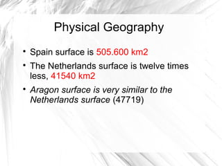 Physical Geography

Spain surface is 505.600 km2

The Netherlands surface is twelve times
less, 41540 km2

Aragon surface is very similar to the
Netherlands surface (47719)
 