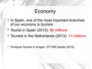 Economy

In Spain, one of the most important branches
of our economy is tourism

Tourist in Spain (2013): 96 millions

Tourists in the Netherlands (2013): 13 millions

Foreigner tourism in Aragon: 277.000 people (2012)
 