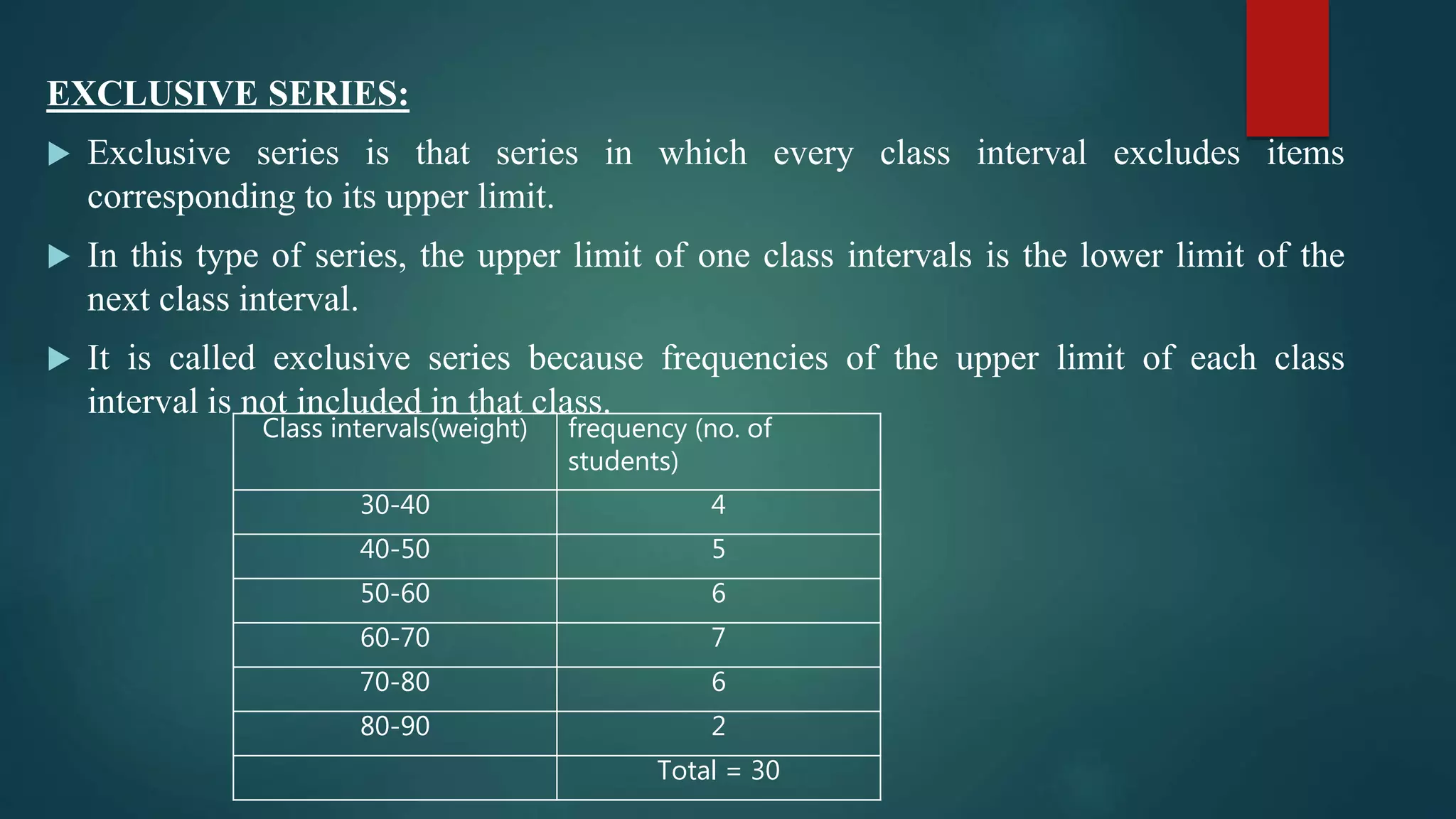 EXCLUSIVE SERIES:
 Exclusive series is that series in which every class interval excludes items
corresponding to its upper limit.
 In this type of series, the upper limit of one class intervals is the lower limit of the
next class interval.
 It is called exclusive series because frequencies of the upper limit of each class
interval is not included in that class.
Class intervals(weight) frequency (no. of
students)
30-40 4
40-50 5
50-60 6
60-70 7
70-80 6
80-90 2
Total = 30
 